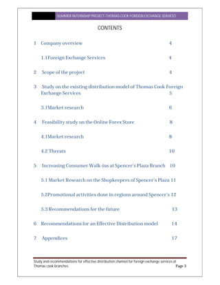 SUMMER INTERNSHIP PROJECT-THOMAS COOK FOREIGN EXCHANGE SERVICES
Study and recommendations for effective distribution channel for foreign exchange services at
Thomas cook branches Page 3
CONTENTS
1 Company overview 4
1.1Foreign Exchange Services 4
2 Scope of the project 4
3 Study on the existing distribution model of Thomas Cook Foreign
Exchange Services 5
3.1Market research 6
4 Feasibility study on the Online Forex Store 8
4.1Market research 8
4.2 Threats 10
5 Increasing Consumer Walk-ins at Spencer’s Plaza Branch 10
5.1 Market Research on the Shopkeepers of Spencer’s Plaza 11
5.2Promotional activities done in regions around Spencer’s 12
5.3 Recommendations for the future 13
6 Recommendations for an Effective Distribution model 14
7 Appendices 17
 