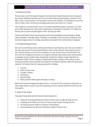 SUMMER INTERNSHIP PROJECT-THOMAS COOK FOREIGN EXCHANGE SERVICES
Study and recommendations for effective distribution channel for foreign exchange services at
Thomas cook branches Page 4
1.Company overview
Thomas Cook is one of the largest integrated travel and travel related financial services company in
the country offering a broad spectrum of services that include Foreign Exchange, Corporate Travel,
MICE, Leisure Travel, Insurance, Visa & Passport services and E-Business. The Company set up its first
office in India in 1881, and has been providing world-class travel service for 132 years.
TCIL’s footprint currently extends to over 251 locations (including 28 airport counters) in 101 cities
across India, Mauritius & Sri Lanka and is supported by a strong partner network of 131 Gold Circle
Partners and 162 Preferred Sales Agents in over 100 cities pan India.
Thomas Cook (India) Limited is promoted by Fairfax Financial Holdings Limited through its wholly-
owned subsidiary, Fairbridge Capital. Fairbridge is responsible for the execution of acquisition and
investment opportunities in the Indian subcontinent on behalf of the Fairfax family of companies.
1.1Foreign Exchange Services
All over the world Thomas Cook is well represented by its travel business, but in the case of India it is
the other way around. The forex division brings in more revenue than the travel business close to
60%. Thomas Cook was one of the first companies to secure the AD-2 licence from the RBI. It was
one of the first company to foray into such a segment and had a huge market share and was almost
a monopoly, but the situations have changed with competitors making a tough competition to
Thomascook. By AD-2 license category it could provide foreign exchange services only to certain
restrictions and they cannot deal with forex requirements related to business which the banks alone
could do. The Products that the Company deal with is as follows
1. Currency
2. Multi-currency cards
3. Traveller’s Cheque
4. Remittances
5. Demand Drafts
6. Money transfers (Moneygram and Express money)
Bulk of the transactions happen through currencies , but from the firm’s perspective they prefer to
sell through cashless means as it prevents importing currencies and gets backend revenue from the
third-parties .
2. Scope of the project
The project mainly deals with the below mentioned objectives
 Study on the existing distribution model of Thomas Cook Foreign Exchange Services
 Feasibility of the Online Forex Store of Thomas Cook Foreign Exchange Services
 Increasing Consumer Walk-ins at Spencer’s Plaza Branch
 Recommendations for Effective Distribution model of Thomas Cook
 
