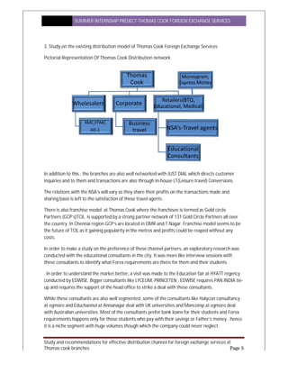 SUMMER INTERNSHIP PR
Study and recommendations for effective distribution channel for foreign exchange services at
Thomas cook branches
3. Study on the existing distribution model of Thomas Cook Foreign Exchange Services
Pictorial Representation Of Thomas Cook Distribution network
In addition to this , the branches are
inquiries and to them and transactions
The relations with the NSA’s will vary as they share their profits on the transactions made and
sharing basis is left to the satisfaction of these travel agents .
There is also franchise model at Thomas Cook where the franchisee is termed as
Partners (GCP’s)TCIL is supported by a strong partner network of 131 Gold Circle Partners
the country. In Chennai region GCP’s are located in OMR and T.Nagar
the future of TCIL as it gaining popularity in the metros and profits could be reaped without any
costs.
In order to make a study on the preference of these
conducted with the educational consultants in the city. It was more like interview sessions with
these consultants to identify what Forex requirements are there for them and their students
. In order to understand the market better, a visit was made to the Education fair at HYATT regency
conducted by EDWISE. Bigger consultants like LYC
up and requires the support of the head office to strike a deal with these consult
While these consultants are also well segmented ,
at egmore and Educhannel at Annanagar deal with UK universities and Mancomp at egmore deal
with Australian universities .Most of the consultants prefer
requirements happens only for those students who pay with their savings or Father’s money , hence
it is a niche segment with huge volumes though which the company could never neglect.
SUMMER INTERNSHIP PROJECT-THOMAS COOK FOREIGN EXCHANGE SERVICES
Study and recommendations for effective distribution channel for foreign exchange services at
Study on the existing distribution model of Thomas Cook Foreign Exchange Services
Pictorial Representation Of Thomas Cook Distribution network
es are also well networked with JUST DIAL which directs customer
inquiries and to them and transactions are also through in-house LT(Leisure travel) Conversions
The relations with the NSA’s will vary as they share their profits on the transactions made and
ing basis is left to the satisfaction of these travel agents .
There is also franchise model at Thomas Cook where the franchisee is termed as Gold circle
is supported by a strong partner network of 131 Gold Circle Partners
the country. In Chennai region GCP’s are located in OMR and T.Nagar. Franchise model seems to be
the future of TCIL as it gaining popularity in the metros and profits could be reaped without any
In order to make a study on the preference of these channel partners, an exploratory research was
conducted with the educational consultants in the city. It was more like interview sessions with
these consultants to identify what Forex requirements are there for them and their students
and the market better, a visit was made to the Education fair at HYATT regency
conducted by EDWISE. Bigger consultants like LYCEUM, PRINCETEN , EDWISE requires PAN INDIA tie
the support of the head office to strike a deal with these consultants.
are also well segmented ,some of the consultants like Halycon consultancy
t Annanagar deal with UK universities and Mancomp at egmore deal
with Australian universities .Most of the consultants prefer bank loans for their students and Forex
requirements happens only for those students who pay with their savings or Father’s money , hence
it is a niche segment with huge volumes though which the company could never neglect.
EXCHANGE SERVICES
Study and recommendations for effective distribution channel for foreign exchange services at
Page 5
Study on the existing distribution model of Thomas Cook Foreign Exchange Services
also well networked with JUST DIAL which directs customer
(Leisure travel) Conversions.
The relations with the NSA’s will vary as they share their profits on the transactions made and
Gold circle
is supported by a strong partner network of 131 Gold Circle Partners all over
. Franchise model seems to be
the future of TCIL as it gaining popularity in the metros and profits could be reaped without any
tners, an exploratory research was
conducted with the educational consultants in the city. It was more like interview sessions with
these consultants to identify what Forex requirements are there for them and their students
and the market better, a visit was made to the Education fair at HYATT regency
EUM, PRINCETEN , EDWISE requires PAN INDIA tie-
Halycon consultancy
t Annanagar deal with UK universities and Mancomp at egmore deal
bank loans for their students and Forex
requirements happens only for those students who pay with their savings or Father’s money , hence
it is a niche segment with huge volumes though which the company could never neglect.
 