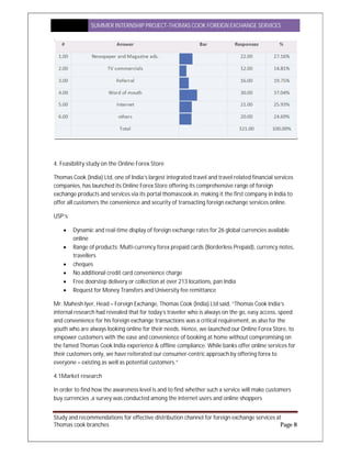 SUMMER INTERNSHIP PROJECT-THOMAS COOK FOREIGN EXCHANGE SERVICES
Study and recommendations for effective distribution channel for foreign exchange services at
Thomas cook branches Page 8
4. Feasibility study on the Online Forex Store
Thomas Cook (India) Ltd, one of India’s largest integrated travel and travel related financial services
companies, has launched its Online Forex Store offering its comprehensive range of foreign
exchange products and services via its portal thomascook.in, making it the first company in India to
offer all customers the convenience and security of transacting foreign exchange services online.
USP’s:
 Dynamic and real-time display of foreign exchange rates for 26 global currencies available
online
 Range of products: Multi-currency forex prepaid cards (Borderless Prepaid), currency notes,
travellers
 cheques
 No additional credit card convenience charge
 Free doorstep delivery or collection at over 213 locations, pan India
 Request for Money Transfers and University fee remittance
Mr. Mahesh Iyer, Head – Foreign Exchange, Thomas Cook (India) Ltd said, “Thomas Cook India’s
internal research had revealed that for today’s traveler who is always on the go, easy access, speed
and convenience for his foreign exchange transactions was a critical requirement, as also for the
youth who are always looking online for their needs. Hence, we launched our Online Forex Store, to
empower customers with the ease and convenience of booking at home without compromising on
the famed Thomas Cook India experience & offline compliance. While banks offer online services for
their customers only, we have reiterated our consumer-centric approach by offering forex to
everyone – existing as well as potential customers.”
4.1Market research
In order to find how the awareness level is and to find whether such a service will make customers
buy currencies ,a survey was conducted among the internet users and online shoppers
 