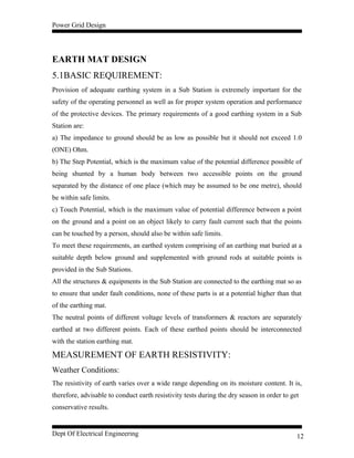 Power Grid Design
EARTH MAT DESIGN
5.1BASIC REQUIREMENT:
Provision of adequate earthing system in a Sub Station is extremely important for the
safety of the operating personnel as well as for proper system operation and performance
of the protective devices. The primary requirements of a good earthing system in a Sub
Station are:
a) The impedance to ground should be as low as possible but it should not exceed 1.0
(ONE) Ohm.
b) The Step Potential, which is the maximum value of the potential difference possible of
being shunted by a human body between two accessible points on the ground
separated by the distance of one place (which may be assumed to be one metre), should
be within safe limits.
c) Touch Potential, which is the maximum value of potential difference between a point
on the ground and a point on an object likely to carry fault current such that the points
can be touched by a person, should also be within safe limits.
To meet these requirements, an earthed system comprising of an earthing mat buried at a
suitable depth below ground and supplemented with ground rods at suitable points is
provided in the Sub Stations.
All the structures & equipments in the Sub Station are connected to the earthing mat so as
to ensure that under fault conditions, none of these parts is at a potential higher than that
of the earthing mat.
The neutral points of different voltage levels of transformers & reactors are separately
earthed at two different points. Each of these earthed points should be interconnected
with the station earthing mat.
MEASUREMENT OF EARTH RESISTIVITY:
Weather Conditions:
The resistivity of earth varies over a wide range depending on its moisture content. It is,
therefore, advisable to conduct earth resistivity tests during the dry season in order to get
conservative results.
Dept Of Electrical Engineering 12
 