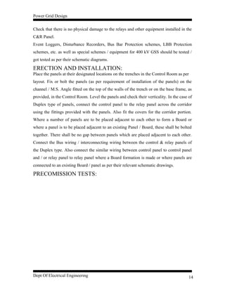 Power Grid Design
Check that there is no physical damage to the relays and other equipment installed in the
C&R Panel.
Event Loggers, Disturbance Recorders, Bus Bar Protection schemes, LBB Protection
schemes, etc. as well as special schemes / equipment for 400 kV GSS should be tested /
got tested as per their schematic diagrams.
ERECTION AND INSTALLATION:
Place the panels at their designated locations on the trenches in the Control Room as per
layout. Fix or bolt the panels (as per requirement of installation of the panels) on the
channel / M.S. Angle fitted on the top of the walls of the trench or on the base frame, as
provided, in the Control Room. Level the panels and check their verticality. In the case of
Duplex type of panels, connect the control panel to the relay panel across the corridor
using the fittings provided with the panels. Also fit the covers for the corridor portion.
Where a number of panels are to be placed adjacent to each other to form a Board or
where a panel is to be placed adjacent to an existing Panel / Board, these shall be bolted
together. There shall be no gap between panels which are placed adjacent to each other.
Connect the Bus wiring / interconnecting wiring between the control & relay panels of
the Duplex type. Also connect the similar wiring between control panel to control panel
and / or relay panel to relay panel where a Board formation is made or where panels are
connected to an existing Board / panel as per their relevant schematic drawings.
PRECOMISSION TESTS:
Dept Of Electrical Engineering 14
 