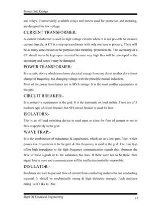 Power Grid Design
and relays. Commercially available relays and meters used for protection and metering,
are designed for low voltage.
CURRENT TRANSFORMER:
A current transformer is used in high voltage circuits where it is not possible to measure
current directly. A CT is a step up transformer with only one turn in primary. There will
be as many cores based on the purposes like metering, protection etc. The secondary of a
CT should never be kept open circuited because very high flux will be developed in the
secondary and hence it may be damaged.
POWER TRANSFORMER:
It is a static device which transforms electrical energy from one ckt to another ckt without
change of frequency, but changing voltage with the principle mutual induction.
Most of the power transformer are in MVA ratings. It is the most costlier equipments in
the grid.
CIRCUIT BREAKER:-
It is protective equipments in the grid. It is the automatic on load switch. There are of 5
medium type of circuit breaker, but SF6 circuit breaker is used for best.
ISOLATORS:-
This is an off load switching device to used open or close for flow of current or not to
flow respectively in the grid.
WAVE TRAP:-
It is the combination of inductance & capacitance, which act as a low pass filter, which
passes low frequencies in to the grid, & this frequency is used in the grid. The Line trap
offers high impedance to the high frequency communication signals thus obstructs the
flow of these signals in to the substation bus bars. If there were not to be there, then
signal loss is more and communication will be ineffective/probably impossible.
INSULATOR:-
Insulators are used to prevent flow of current from conducting material to non conducting
material. It should be mechanically strong & high dielectric strength. Each insulator
rating is of 11kv to 16kv.
Dept Of Electrical Engineering 17
 