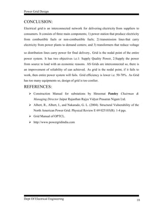 Power Grid Design
CONCLUSION:
Electrical grid is an interconnected network for delivering electricity from suppliers to
consumers. It consists of three main components; 1) power station that produce electricity
from combustible fuels or non-combustible fuels; 2) transmission lines that carry
electricity from power plants to demand centers; and 3) transformers that reduce voltage
so distribution lines carry power for final delivery. Grid is the nodal point of the entire
power system. It has two objectives i.e.1: Supply Quality Power, 2:Supply the power
from source to load with an economic reasons. AS Grids are interconnected so, there is
an improvement of reliability of can achieved. As grid is the nodal point, if it fails to
work, then entire power system will fails. Grid efficiency is lower i.e. 50-70%. As Grid
has too many equipments so, design of grid is too costlier.
REFERENCES:
 Construction Manual for substations by Shreemat Pandey Chairman &
Managing Director Jaipur Rajasthan Rajya Vidyut Prasaran Nigam Ltd.
 Albert, R., Albert, I., and Nakarado, G. L. (2004). Structural Vulnerability of the
North American Power Grid. Physical Review E 69 025103(R). 1-4 pgs.
 Grid Manual of OPTCL.
 http://www.powergridindia.com
Dept Of Electrical Engineering 18
 
