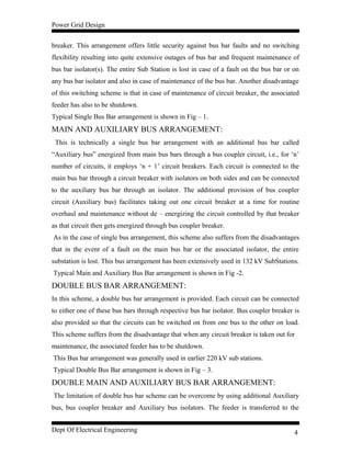 Power Grid Design
breaker. This arrangement offers little security against bus bar faults and no switching
flexibility resulting into quite extensive outages of bus bar and frequent maintenance of
bus bar isolator(s). The entire Sub Station is lost in case of a fault on the bus bar or on
any bus bar isolator and also in case of maintenance of the bus bar. Another disadvantage
of this switching scheme is that in case of maintenance of circuit breaker, the associated
feeder has also to be shutdown.
Typical Single Bus Bar arrangement is shown in Fig – 1.
MAIN AND AUXILIARY BUS ARRANGEMENT:
This is technically a single bus bar arrangement with an additional bus bar called
“Auxiliary bus” energized from main bus bars through a bus coupler circuit, i.e., for ‘n’
number of circuits, it employs ‘n + 1’ circuit breakers. Each circuit is connected to the
main bus bar through a circuit breaker with isolators on both sides and can be connected
to the auxiliary bus bar through an isolator. The additional provision of bus coupler
circuit (Auxiliary bus) facilitates taking out one circuit breaker at a time for routine
overhaul and maintenance without de – energizing the circuit controlled by that breaker
as that circuit then gets energized through bus coupler breaker.
As in the case of single bus arrangement, this scheme also suffers from the disadvantages
that in the event of a fault on the main bus bar or the associated isolator, the entire
substation is lost. This bus arrangement has been extensively used in 132 kV SubStations.
Typical Main and Auxiliary Bus Bar arrangement is shown in Fig -2.
DOUBLE BUS BAR ARRANGEMENT:
In this scheme, a double bus bar arrangement is provided. Each circuit can be connected
to either one of these bus bars through respective bus bar isolator. Bus coupler breaker is
also provided so that the circuits can be switched on from one bus to the other on load.
This scheme suffers from the disadvantage that when any circuit breaker is taken out for
maintenance, the associated feeder has to be shutdown.
This Bus bar arrangement was generally used in earlier 220 kV sub stations.
Typical Double Bus Bar arrangement is shown in Fig – 3.
DOUBLE MAIN AND AUXILIARY BUS BAR ARRANGEMENT:
The limitation of double bus bar scheme can be overcome by using additional Auxiliary
bus, bus coupler breaker and Auxiliary bus isolators. The feeder is transferred to the
Dept Of Electrical Engineering 4
 