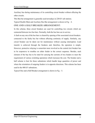 Power Grid Design
Auxiliary bus during maintenance of its controlling circuit breaker without affecting the
other circuits.
This Bus bar arrangement is generally used nowadays in 220 kV sub stations.
Typical Double Main and Auxiliary Bus Bar arrangement is shown in Fig – 4.
ONE AND A HALF BREAKER ARRANGEMENT:
In this scheme, three circuit breakers are used for controlling two circuits which are
connected between two bus bars. Normally, both the bus bars are in service.
A fault on any one of the bus bars is cleared by opening of the associated circuit breakers
connected to the faulty bus bar without affecting continuity of supply. Similarly, any
circuit breaker can be taken out for maintenance without causing interruption. Load
transfer is achieved through the breakers and, therefore, the operation is simple.
However, protective relaying is somewhat more involved as the central (tie) breaker has
to be responsive to troubles on either feeder in the correct sequence. Besides, each
element of the bay has to be rated for carrying the currents of two feeders to meet the
requirement of various switching operations which increases the cost. The breaker and a
half scheme is best for those substations which handle large quantities of power and
where the orientation of outgoing feeders is in opposite directions. This scheme has been
used in the 400 kV substations.
Typical One and a Half Breaker arrangement is shown in Fig – 5.
Dept Of Electrical Engineering 5
 