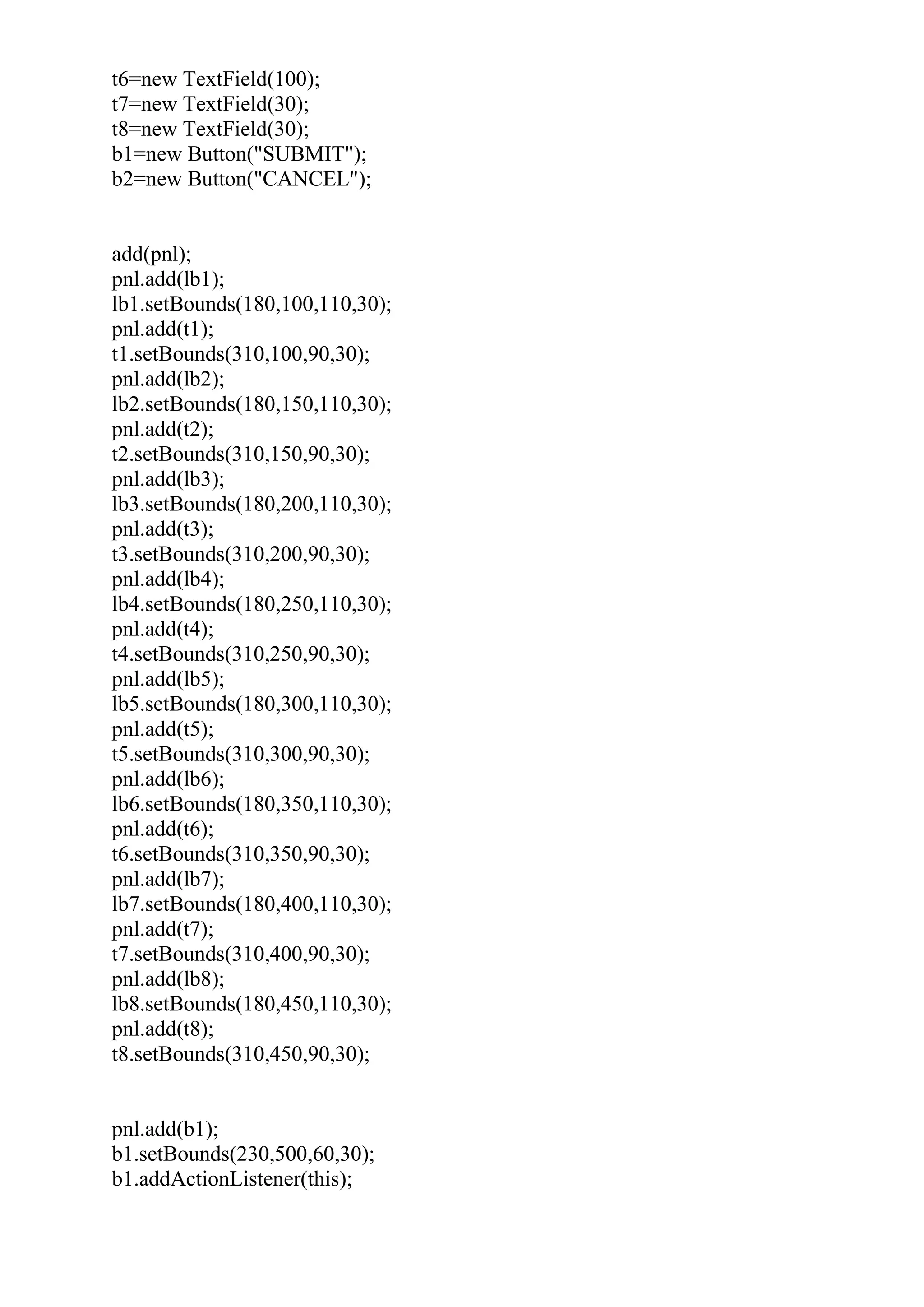 t6=new TextField(100);
t7=new TextField(30);
t8=new TextField(30);
b1=new Button("SUBMIT");
b2=new Button("CANCEL");
add(pnl);
pnl.add(lb1);
lb1.setBounds(180,100,110,30);
pnl.add(t1);
t1.setBounds(310,100,90,30);
pnl.add(lb2);
lb2.setBounds(180,150,110,30);
pnl.add(t2);
t2.setBounds(310,150,90,30);
pnl.add(lb3);
lb3.setBounds(180,200,110,30);
pnl.add(t3);
t3.setBounds(310,200,90,30);
pnl.add(lb4);
lb4.setBounds(180,250,110,30);
pnl.add(t4);
t4.setBounds(310,250,90,30);
pnl.add(lb5);
lb5.setBounds(180,300,110,30);
pnl.add(t5);
t5.setBounds(310,300,90,30);
pnl.add(lb6);
lb6.setBounds(180,350,110,30);
pnl.add(t6);
t6.setBounds(310,350,90,30);
pnl.add(lb7);
lb7.setBounds(180,400,110,30);
pnl.add(t7);
t7.setBounds(310,400,90,30);
pnl.add(lb8);
lb8.setBounds(180,450,110,30);
pnl.add(t8);
t8.setBounds(310,450,90,30);
pnl.add(b1);
b1.setBounds(230,500,60,30);
b1.addActionListener(this);
 