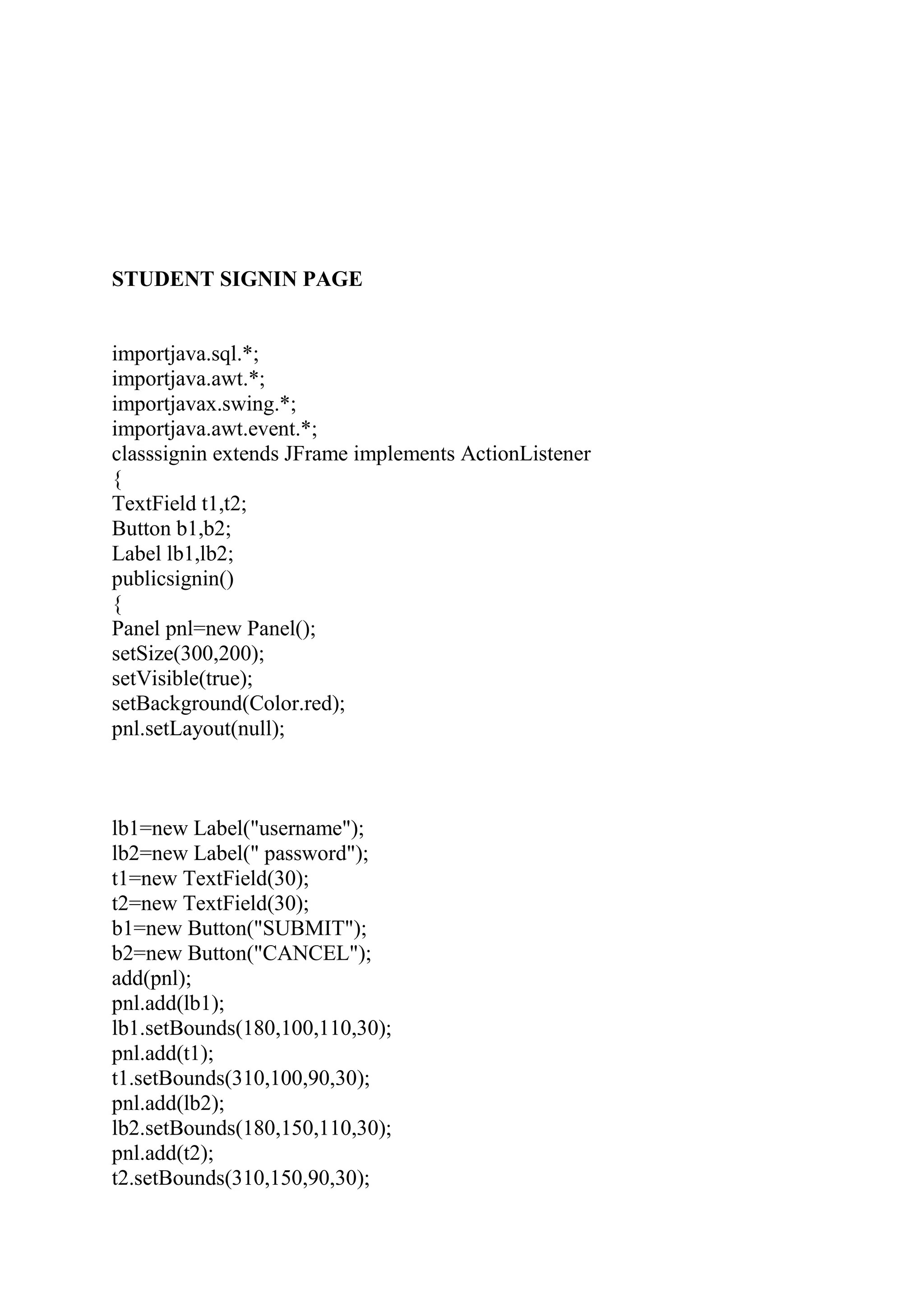 STUDENT SIGNIN PAGE
importjava.sql.*;
importjava.awt.*;
importjavax.swing.*;
importjava.awt.event.*;
classsignin extends JFrame implements ActionListener
{
TextField t1,t2;
Button b1,b2;
Label lb1,lb2;
publicsignin()
{
Panel pnl=new Panel();
setSize(300,200);
setVisible(true);
setBackground(Color.red);
pnl.setLayout(null);
lb1=new Label("username");
lb2=new Label(" password");
t1=new TextField(30);
t2=new TextField(30);
b1=new Button("SUBMIT");
b2=new Button("CANCEL");
add(pnl);
pnl.add(lb1);
lb1.setBounds(180,100,110,30);
pnl.add(t1);
t1.setBounds(310,100,90,30);
pnl.add(lb2);
lb2.setBounds(180,150,110,30);
pnl.add(t2);
t2.setBounds(310,150,90,30);
 