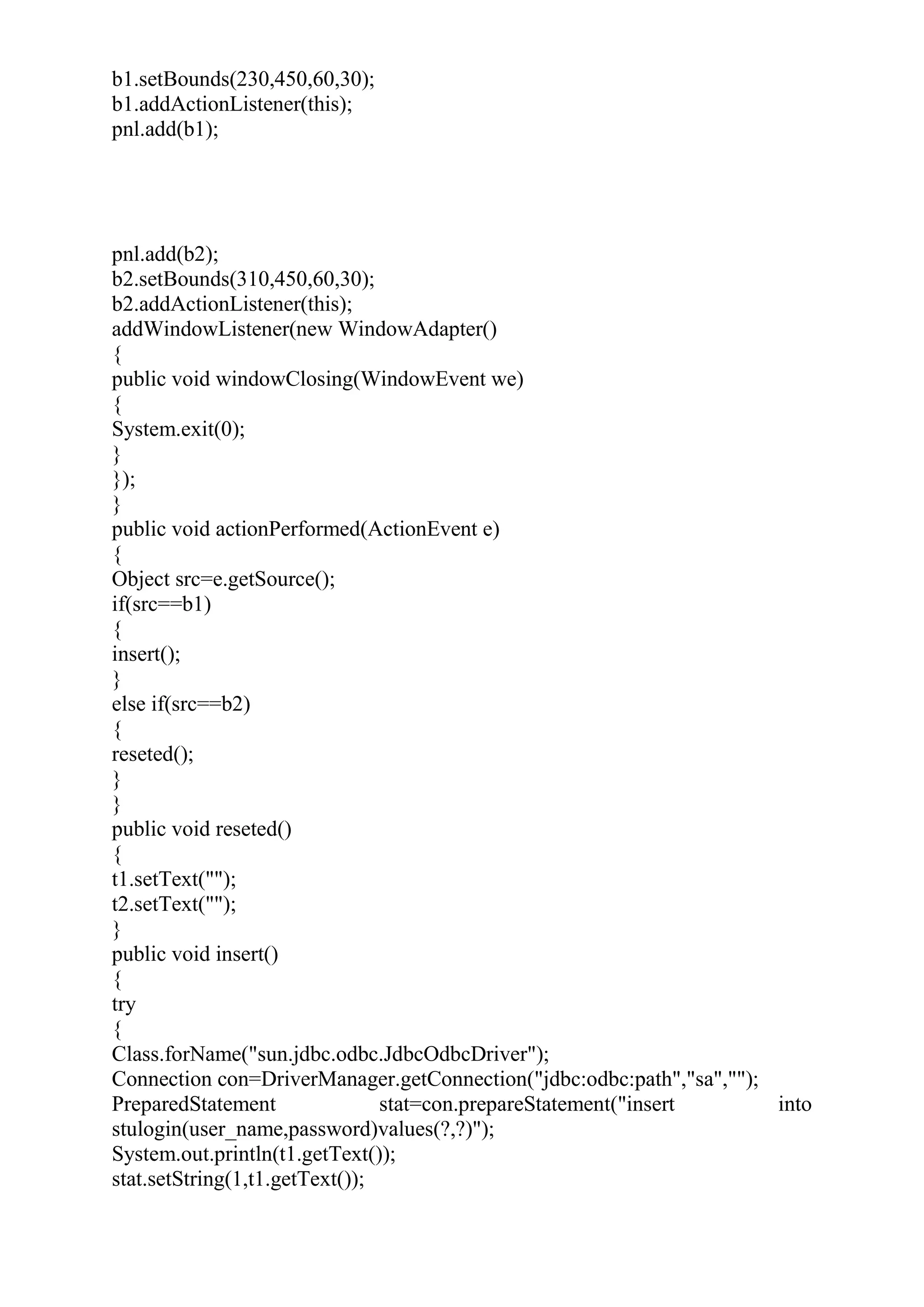 b1.setBounds(230,450,60,30);
b1.addActionListener(this);
pnl.add(b1);
pnl.add(b2);
b2.setBounds(310,450,60,30);
b2.addActionListener(this);
addWindowListener(new WindowAdapter()
{
public void windowClosing(WindowEvent we)
{
System.exit(0);
}
});
}
public void actionPerformed(ActionEvent e)
{
Object src=e.getSource();
if(src==b1)
{
insert();
}
else if(src==b2)
{
reseted();
}
}
public void reseted()
{
t1.setText("");
t2.setText("");
}
public void insert()
{
try
{
Class.forName("sun.jdbc.odbc.JdbcOdbcDriver");
Connection con=DriverManager.getConnection("jdbc:odbc:path","sa","");
PreparedStatement stat=con.prepareStatement("insert into
stulogin(user_name,password)values(?,?)");
System.out.println(t1.getText());
stat.setString(1,t1.getText());
 