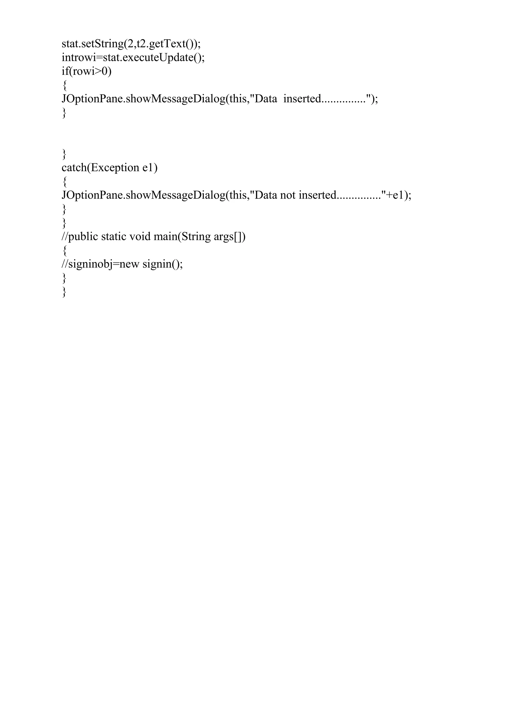 stat.setString(2,t2.getText());
introwi=stat.executeUpdate();
if(rowi>0)
{
JOptionPane.showMessageDialog(this,"Data inserted...............");
}
}
catch(Exception e1)
{
JOptionPane.showMessageDialog(this,"Data not inserted..............."+e1);
}
}
//public static void main(String args[])
{
//signinobj=new signin();
}
}
 