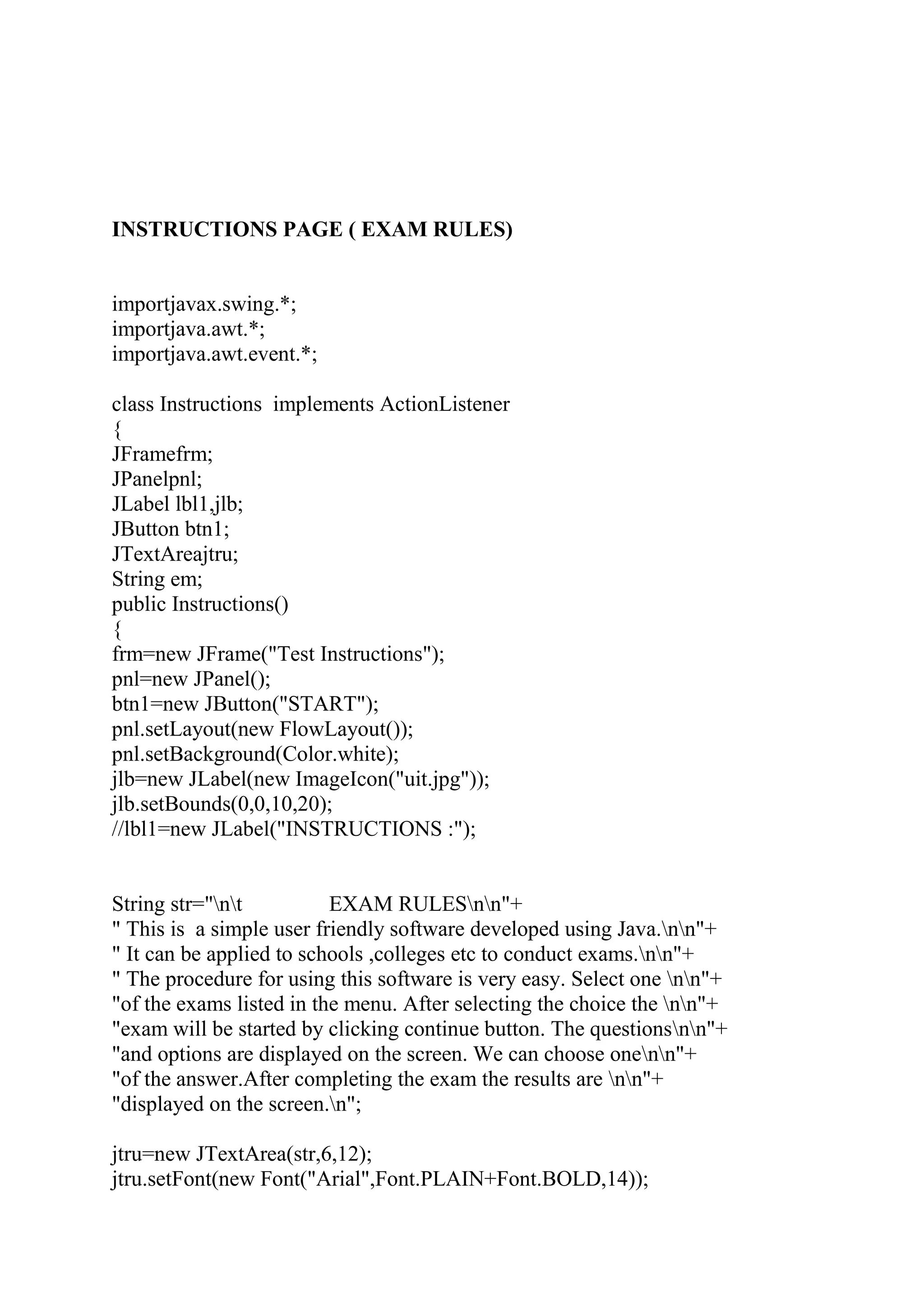 INSTRUCTIONS PAGE ( EXAM RULES)
importjavax.swing.*;
importjava.awt.*;
importjava.awt.event.*;
class Instructions implements ActionListener
{
JFramefrm;
JPanelpnl;
JLabel lbl1,jlb;
JButton btn1;
JTextAreajtru;
String em;
public Instructions()
{
frm=new JFrame("Test Instructions");
pnl=new JPanel();
btn1=new JButton("START");
pnl.setLayout(new FlowLayout());
pnl.setBackground(Color.white);
jlb=new JLabel(new ImageIcon("uit.jpg"));
jlb.setBounds(0,0,10,20);
//lbl1=new JLabel("INSTRUCTIONS :");
String str="nt EXAM RULESnn"+
" This is a simple user friendly software developed using Java.nn"+
" It can be applied to schools ,colleges etc to conduct exams.nn"+
" The procedure for using this software is very easy. Select one nn"+
"of the exams listed in the menu. After selecting the choice the nn"+
"exam will be started by clicking continue button. The questionsnn"+
"and options are displayed on the screen. We can choose onenn"+
"of the answer.After completing the exam the results are nn"+
"displayed on the screen.n";
jtru=new JTextArea(str,6,12);
jtru.setFont(new Font("Arial",Font.PLAIN+Font.BOLD,14));
 