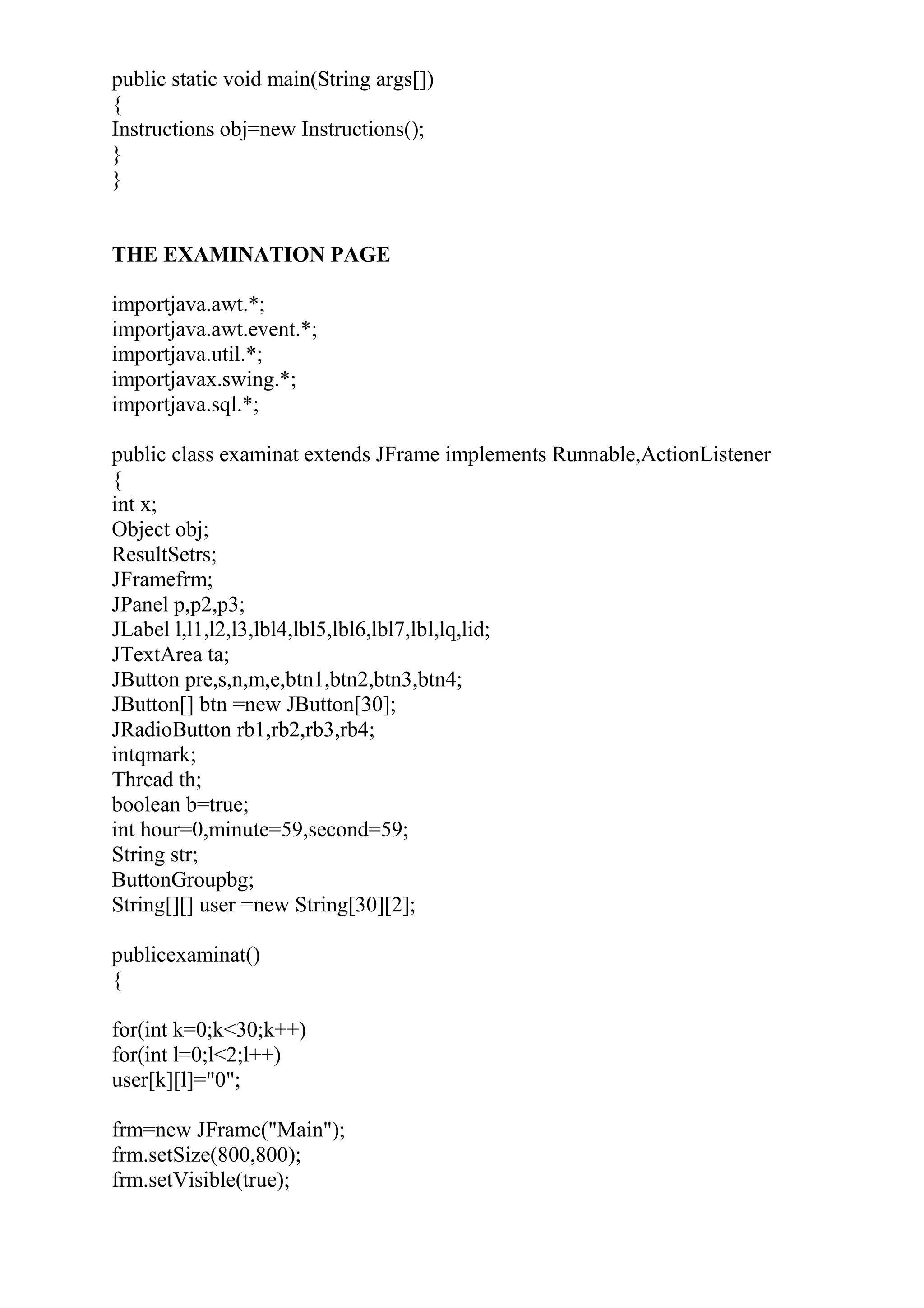 public static void main(String args[])
{
Instructions obj=new Instructions();
}
}
THE EXAMINATION PAGE
importjava.awt.*;
importjava.awt.event.*;
importjava.util.*;
importjavax.swing.*;
importjava.sql.*;
public class examinat extends JFrame implements Runnable,ActionListener
{
int x;
Object obj;
ResultSetrs;
JFramefrm;
JPanel p,p2,p3;
JLabel l,l1,l2,l3,lbl4,lbl5,lbl6,lbl7,lbl,lq,lid;
JTextArea ta;
JButton pre,s,n,m,e,btn1,btn2,btn3,btn4;
JButton[] btn =new JButton[30];
JRadioButton rb1,rb2,rb3,rb4;
intqmark;
Thread th;
boolean b=true;
int hour=0,minute=59,second=59;
String str;
ButtonGroupbg;
String[][] user =new String[30][2];
publicexaminat()
{
for(int k=0;k<30;k++)
for(int l=0;l<2;l++)
user[k][l]="0";
frm=new JFrame("Main");
frm.setSize(800,800);
frm.setVisible(true);
 