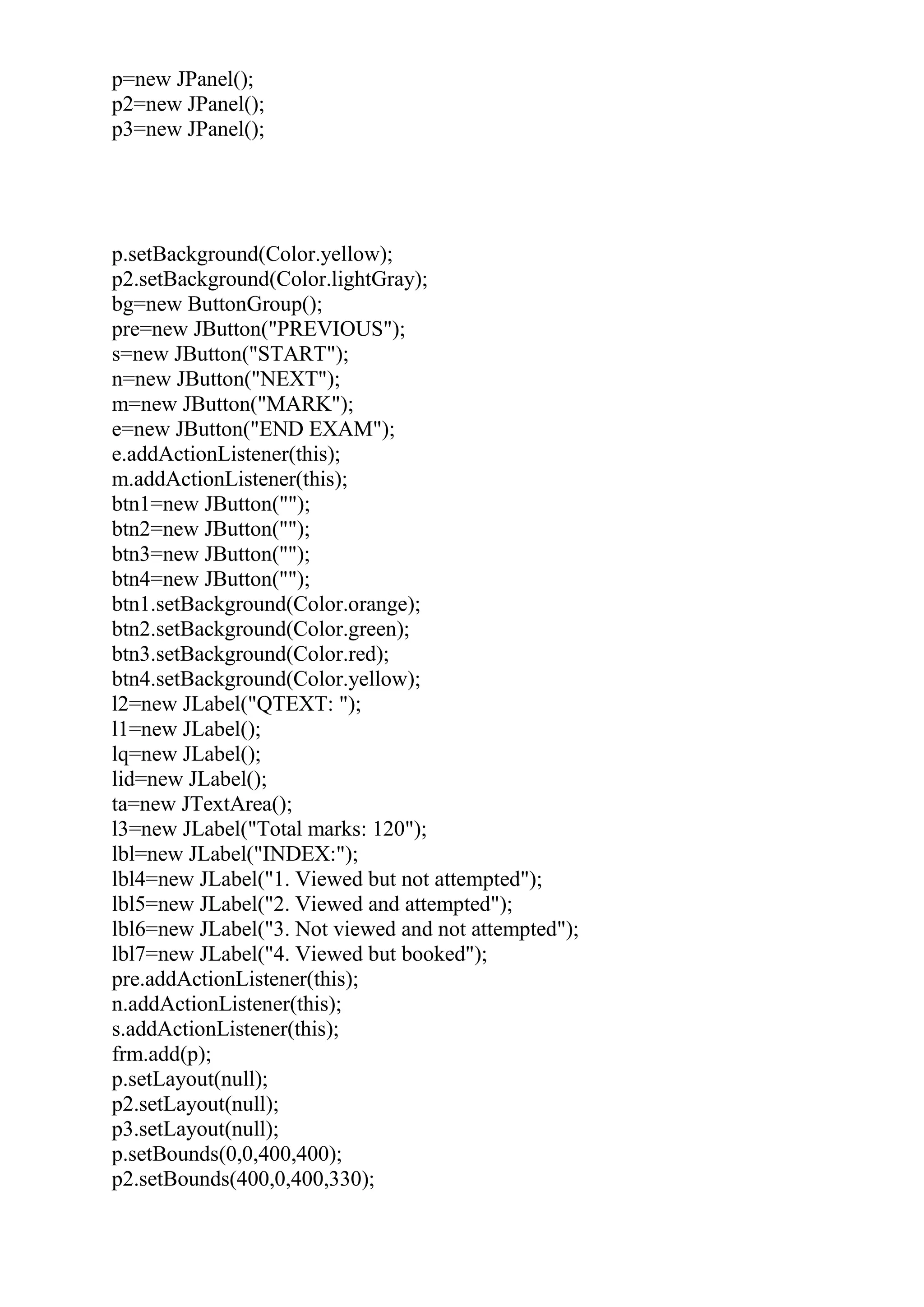 p=new JPanel();
p2=new JPanel();
p3=new JPanel();
p.setBackground(Color.yellow);
p2.setBackground(Color.lightGray);
bg=new ButtonGroup();
pre=new JButton("PREVIOUS");
s=new JButton("START");
n=new JButton("NEXT");
m=new JButton("MARK");
e=new JButton("END EXAM");
e.addActionListener(this);
m.addActionListener(this);
btn1=new JButton("");
btn2=new JButton("");
btn3=new JButton("");
btn4=new JButton("");
btn1.setBackground(Color.orange);
btn2.setBackground(Color.green);
btn3.setBackground(Color.red);
btn4.setBackground(Color.yellow);
l2=new JLabel("QTEXT: ");
l1=new JLabel();
lq=new JLabel();
lid=new JLabel();
ta=new JTextArea();
l3=new JLabel("Total marks: 120");
lbl=new JLabel("INDEX:");
lbl4=new JLabel("1. Viewed but not attempted");
lbl5=new JLabel("2. Viewed and attempted");
lbl6=new JLabel("3. Not viewed and not attempted");
lbl7=new JLabel("4. Viewed but booked");
pre.addActionListener(this);
n.addActionListener(this);
s.addActionListener(this);
frm.add(p);
p.setLayout(null);
p2.setLayout(null);
p3.setLayout(null);
p.setBounds(0,0,400,400);
p2.setBounds(400,0,400,330);
 
