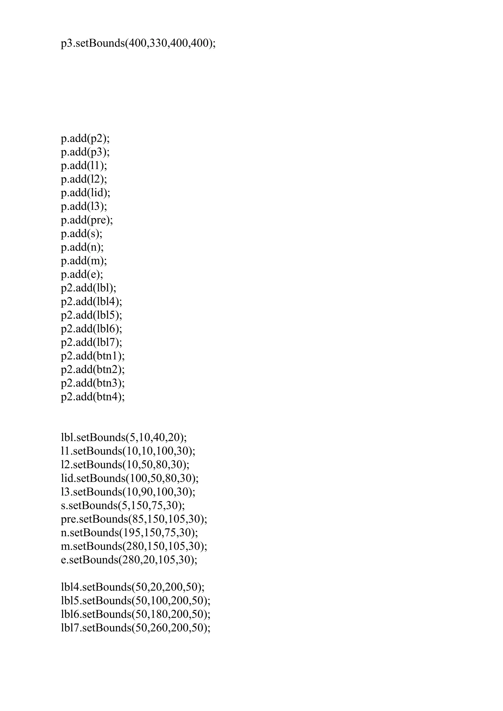 p3.setBounds(400,330,400,400);
p.add(p2);
p.add(p3);
p.add(l1);
p.add(l2);
p.add(lid);
p.add(l3);
p.add(pre);
p.add(s);
p.add(n);
p.add(m);
p.add(e);
p2.add(lbl);
p2.add(lbl4);
p2.add(lbl5);
p2.add(lbl6);
p2.add(lbl7);
p2.add(btn1);
p2.add(btn2);
p2.add(btn3);
p2.add(btn4);
lbl.setBounds(5,10,40,20);
l1.setBounds(10,10,100,30);
l2.setBounds(10,50,80,30);
lid.setBounds(100,50,80,30);
l3.setBounds(10,90,100,30);
s.setBounds(5,150,75,30);
pre.setBounds(85,150,105,30);
n.setBounds(195,150,75,30);
m.setBounds(280,150,105,30);
e.setBounds(280,20,105,30);
lbl4.setBounds(50,20,200,50);
lbl5.setBounds(50,100,200,50);
lbl6.setBounds(50,180,200,50);
lbl7.setBounds(50,260,200,50);
 
