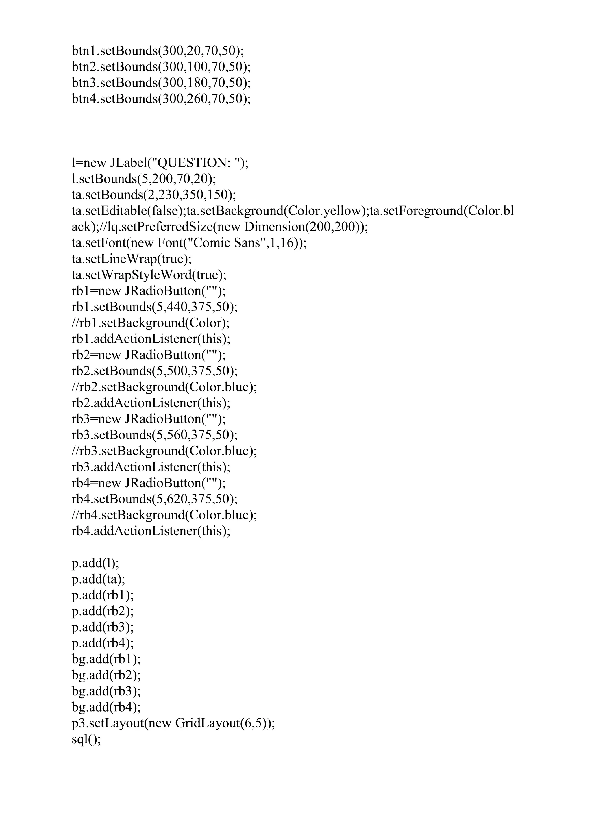 btn1.setBounds(300,20,70,50);
btn2.setBounds(300,100,70,50);
btn3.setBounds(300,180,70,50);
btn4.setBounds(300,260,70,50);
l=new JLabel("QUESTION: ");
l.setBounds(5,200,70,20);
ta.setBounds(2,230,350,150);
ta.setEditable(false);ta.setBackground(Color.yellow);ta.setForeground(Color.bl
ack);//lq.setPreferredSize(new Dimension(200,200));
ta.setFont(new Font("Comic Sans",1,16));
ta.setLineWrap(true);
ta.setWrapStyleWord(true);
rb1=new JRadioButton("");
rb1.setBounds(5,440,375,50);
//rb1.setBackground(Color);
rb1.addActionListener(this);
rb2=new JRadioButton("");
rb2.setBounds(5,500,375,50);
//rb2.setBackground(Color.blue);
rb2.addActionListener(this);
rb3=new JRadioButton("");
rb3.setBounds(5,560,375,50);
//rb3.setBackground(Color.blue);
rb3.addActionListener(this);
rb4=new JRadioButton("");
rb4.setBounds(5,620,375,50);
//rb4.setBackground(Color.blue);
rb4.addActionListener(this);
p.add(l);
p.add(ta);
p.add(rb1);
p.add(rb2);
p.add(rb3);
p.add(rb4);
bg.add(rb1);
bg.add(rb2);
bg.add(rb3);
bg.add(rb4);
p3.setLayout(new GridLayout(6,5));
sql();
 