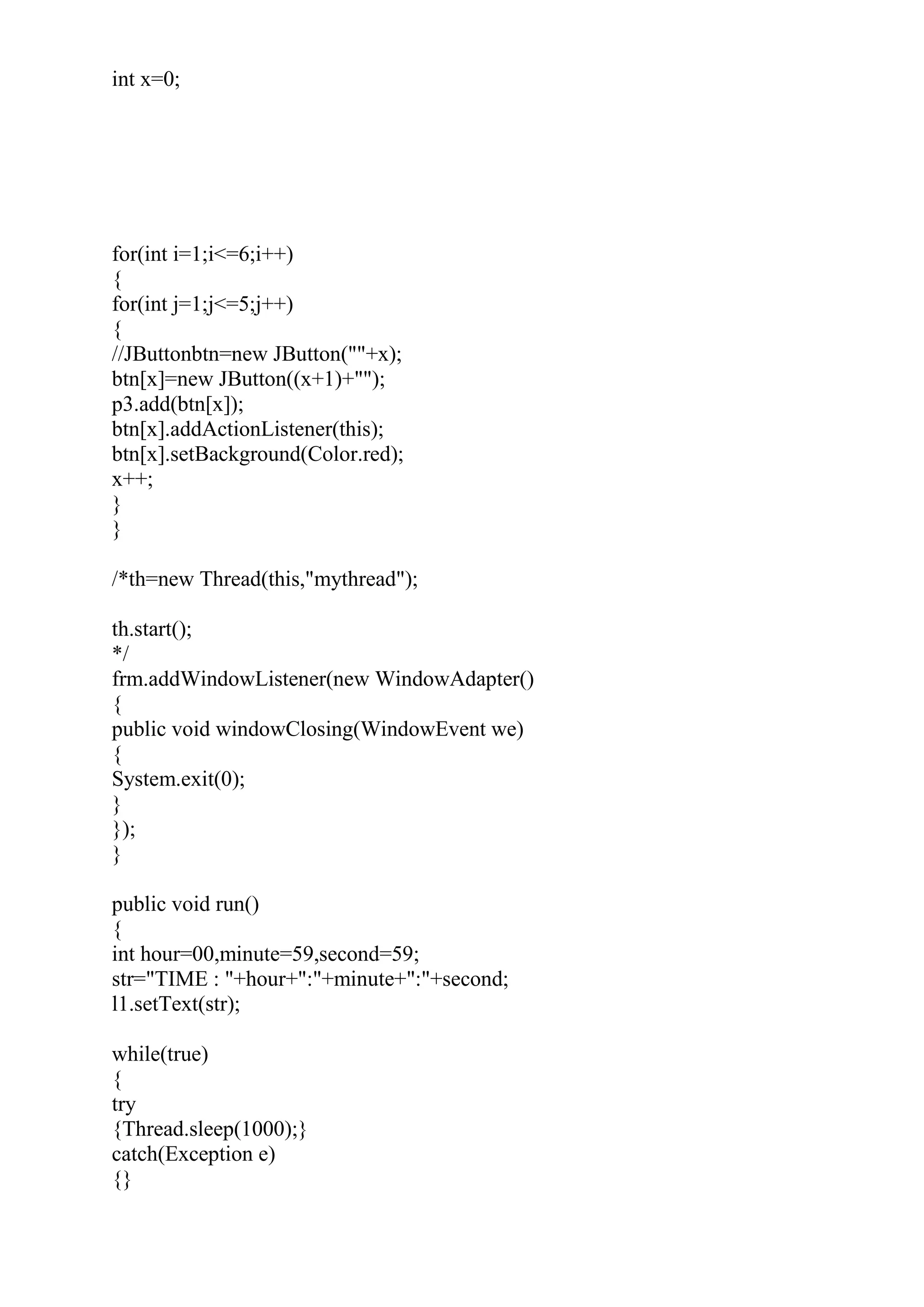 int x=0;
for(int i=1;i<=6;i++)
{
for(int j=1;j<=5;j++)
{
//JButtonbtn=new JButton(""+x);
btn[x]=new JButton((x+1)+"");
p3.add(btn[x]);
btn[x].addActionListener(this);
btn[x].setBackground(Color.red);
x++;
}
}
/*th=new Thread(this,"mythread");
th.start();
*/
frm.addWindowListener(new WindowAdapter()
{
public void windowClosing(WindowEvent we)
{
System.exit(0);
}
});
}
public void run()
{
int hour=00,minute=59,second=59;
str="TIME : "+hour+":"+minute+":"+second;
l1.setText(str);
while(true)
{
try
{Thread.sleep(1000);}
catch(Exception e)
{}
 