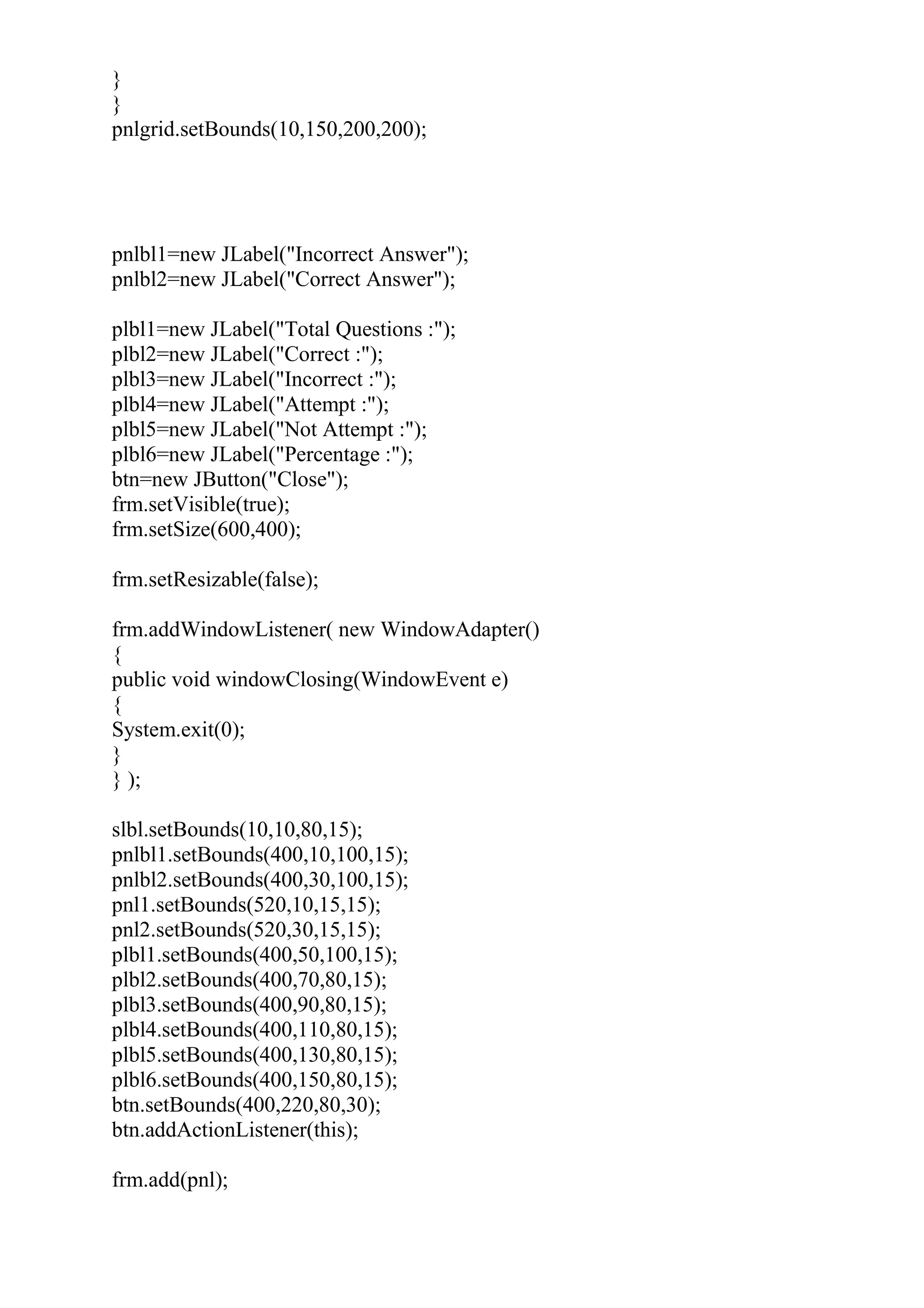 }
}
pnlgrid.setBounds(10,150,200,200);
pnlbl1=new JLabel("Incorrect Answer");
pnlbl2=new JLabel("Correct Answer");
plbl1=new JLabel("Total Questions :");
plbl2=new JLabel("Correct :");
plbl3=new JLabel("Incorrect :");
plbl4=new JLabel("Attempt :");
plbl5=new JLabel("Not Attempt :");
plbl6=new JLabel("Percentage :");
btn=new JButton("Close");
frm.setVisible(true);
frm.setSize(600,400);
frm.setResizable(false);
frm.addWindowListener( new WindowAdapter()
{
public void windowClosing(WindowEvent e)
{
System.exit(0);
}
} );
slbl.setBounds(10,10,80,15);
pnlbl1.setBounds(400,10,100,15);
pnlbl2.setBounds(400,30,100,15);
pnl1.setBounds(520,10,15,15);
pnl2.setBounds(520,30,15,15);
plbl1.setBounds(400,50,100,15);
plbl2.setBounds(400,70,80,15);
plbl3.setBounds(400,90,80,15);
plbl4.setBounds(400,110,80,15);
plbl5.setBounds(400,130,80,15);
plbl6.setBounds(400,150,80,15);
btn.setBounds(400,220,80,30);
btn.addActionListener(this);
frm.add(pnl);
 
