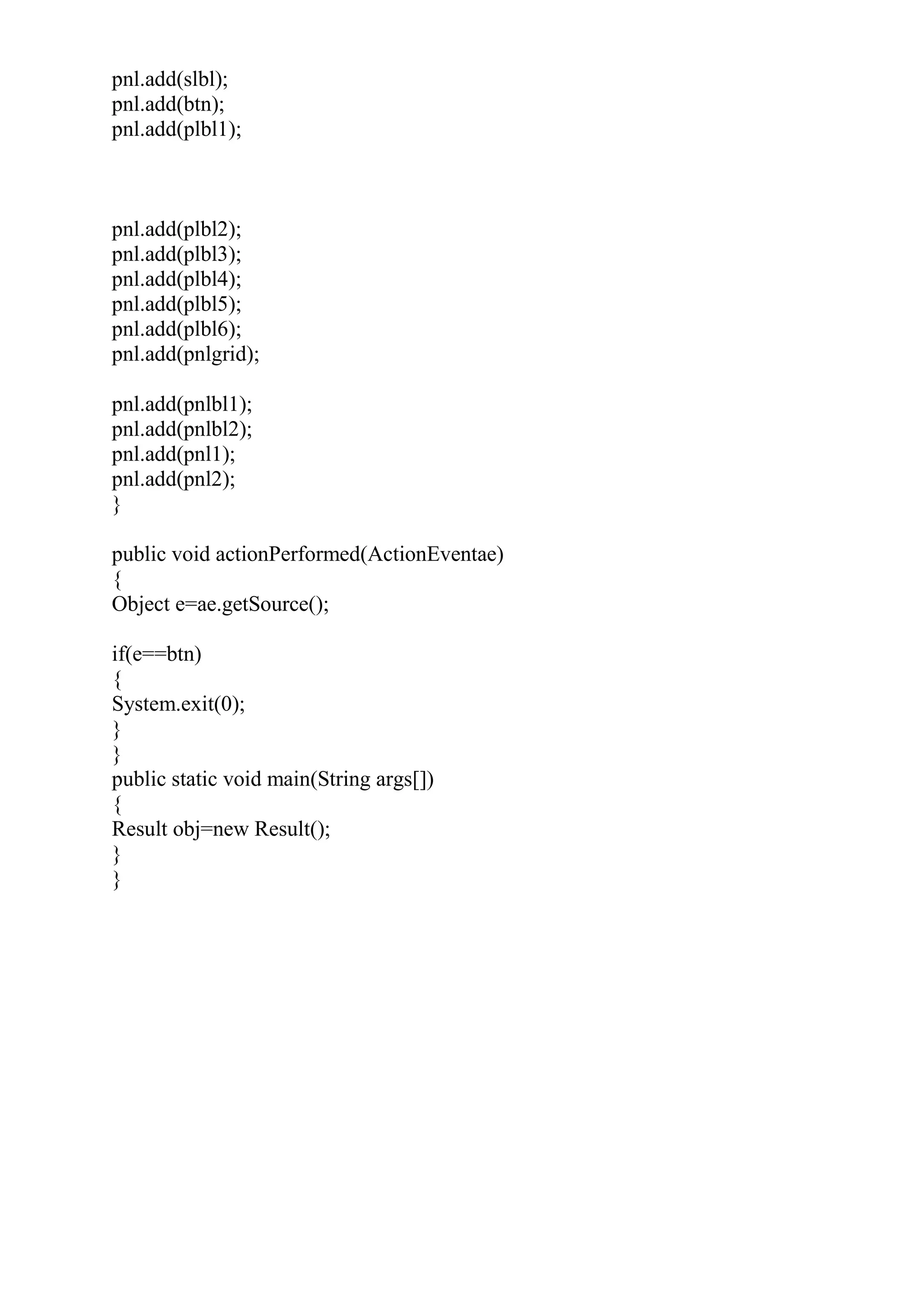 pnl.add(slbl);
pnl.add(btn);
pnl.add(plbl1);
pnl.add(plbl2);
pnl.add(plbl3);
pnl.add(plbl4);
pnl.add(plbl5);
pnl.add(plbl6);
pnl.add(pnlgrid);
pnl.add(pnlbl1);
pnl.add(pnlbl2);
pnl.add(pnl1);
pnl.add(pnl2);
}
public void actionPerformed(ActionEventae)
{
Object e=ae.getSource();
if(e==btn)
{
System.exit(0);
}
}
public static void main(String args[])
{
Result obj=new Result();
}
}
 