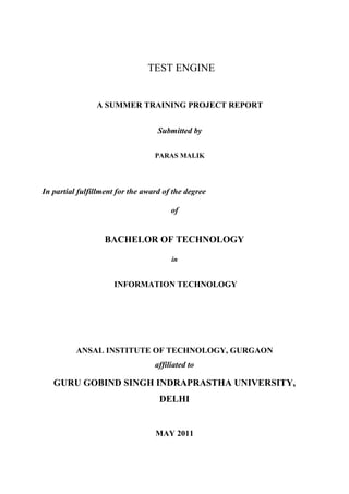 TEST ENGINE
A SUMMER TRAINING PROJECT REPORT
Submitted by
PARAS MALIK
In partial fulfillment for the award of the degree
of
BACHELOR OF TECHNOLOGY
in
INFORMATION TECHNOLOGY
ANSAL INSTITUTE OF TECHNOLOGY, GURGAON
affiliated to
GURU GOBIND SINGH INDRAPRASTHA UNIVERSITY,
DELHI
MAY 2011
 