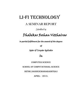 Li-fi technology
A SEMINAR REPORT
Submitted by
Dhabekar Roshan Vitthalrao
In partial fulfillment for the award of the degree
of
Master of Computer Application
In
COMPUTER SCIENCE
SCHOOL OF COMPUTATIONAL SCIENCE
SRTMU,NANDED(MAHARASHTRA)
april - 2013.
 