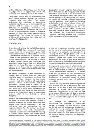 and model building. They should have the ability
to judge what is an appropriate spatial (and
temporal) scale for the purpose of the analysis.
Geographers should learn not to misapply data.
They should question whether the numbers
represent what they claim. They should
understand the principles of determining
statistical signiﬁcance and of forming conﬁdence
intervals, and be aware of some of the
difficulties in sampling a population. They
should appreciate the limitations of classical
statistical approaches when applied to very large
datasets or those that violate assumptions of
independence. They should be aware of the
problems of generalising from data with no
clearly deﬁned population.
Geographers should recognise that conclusions
drawn from data can be ambiguous and may be
affected by issues such as the modiﬁable areal
unit problem, ecological fallacy and issues of
spatial (and temporal) dependence. They should
be capable of critically evaluating quantitative
material published within academic literature
and elsewhere, and able to balance critique with
knowledge of the importance of numerical
analysis and empiricist methodologies for social
and scientiﬁc debate. Their quantitative
education should be aimed at enabling them to
take informed and professional judgements
regarding statistical analysis and modelling
whilst appreciative of other approaches.
8
Conclusion
At the time of writing, the Nuffield Foundation,
ESRC and HEFCE have announced conditional
awards made to 15 universities, giving total
funding of £19 million to what will be known as
Q-Step Centres with the aim to promote a step-
change in the quantitative skills of UK social
science undergraduates. The initiative is part of
a wider cultural change that recognises that
quantitative social science has been allowed to
lapse for too long. The issue of quantitative
training is not limited to the social sciences,
however. It is a salient issue in the sciences and
the humanities too.
We believe geography is well positioned to
support and to beneﬁt from the increased
emphasis given to quantitative methods. The
evidence we have collected for this report
suggests that the teaching of quantitative
methods remains a fundamental part of a
geographer’s training both at school and at
university. Geography draws strength from its
links across the sciences, social sciences and the
humanities, and most likely this has helped to
preserve the importance given to quantitative
methods when it has declined in other
disciplines.
However, we are not complacent: we suspect that
the levels of quantitative methods training -
perhaps especially in human geography and
outside some speciﬁc departments - are not
sufficiently high. In commenting on the
recommendations for the revised benchmark
statement, one senior and internationally-
respected academic recommended the teaching
of “calculus, matrix algebra, and perhaps partial
differential equations.” No doubt some will baulk
at this but he raises an important point: these
are the sorts of mathematical knowledge that
are required to compete internationally. It is
sobering to look though books such as ‘A
Mathematics Course for Political and Social
Research’ (Moore and Siegel, 2013), ‘Essential
Mathematics for Political and Social Research
(Gill, 2006) or any of the books introducing maths
for economists and to see what is demanded.
An important consideration is what actually we
mean by quantitative methods in geography:
does it simply reduce to 19th/early 20th century
statistical methods with a measure of GIS thrown
in? Or does the age of ‘big data’, complex data,
longitudinal data, crowdsourcing and the
development of numerical models of global
processes demand other types of skills and
knowledges?
Opinions will vary. However, we found agreement
that students need to be excited by data and
what you can do with it, with this excitement
beginning at school and continuing into
universities. Formulae may be necessary but they
rarely inspire. Effective use of data to provide
dynamic visualisations that are of relevance to,
social or environmental geography (for example),
do.
The challenge, and opportunity, is to
demonstrate the relevance of quantitative
methods in practice - not just for career goals
but for all sorts of geographical scholarship -
inspiring the next generation of geographers to
acquire a strong quantitative skill base.
Improved connections with better signalling of
the needs of schools, universities and employers,
can only help.
The research for this report was funded by the ESRC/British Academy/HEFCE under funding award ES/J011800/1, with additional funding from the
Higher Education Academy as part of their programme looking at mathematical and statistical skills in the transition from school to university. We are
grateful to all those who participated, and to Oliver Parsons for assisting in the production of the videos and case studies. The report was presented at
the RGS-IBG Annual Conference, London, August 2013. The views expressed are those of the authors, not necessarily The Society’s. The report is
published under a Creative Commons Attribution-NonCommercial-NoDerivs 3.0 Unported License (see http://creativecommons.org/licenses/by-nc-nd/3.0/
for conditions).
 