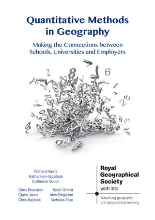 Quantitative Methods
in Geography
Making the Connections between
Schools, Universities and Employers
Richard Harris
Katharine Fitzpatrick
Catherine Souch
Chris Brunsdon
Claire Jarvis
Chris Keylock
Scott Orford
Alex Singleton
Nicholas Tate
 