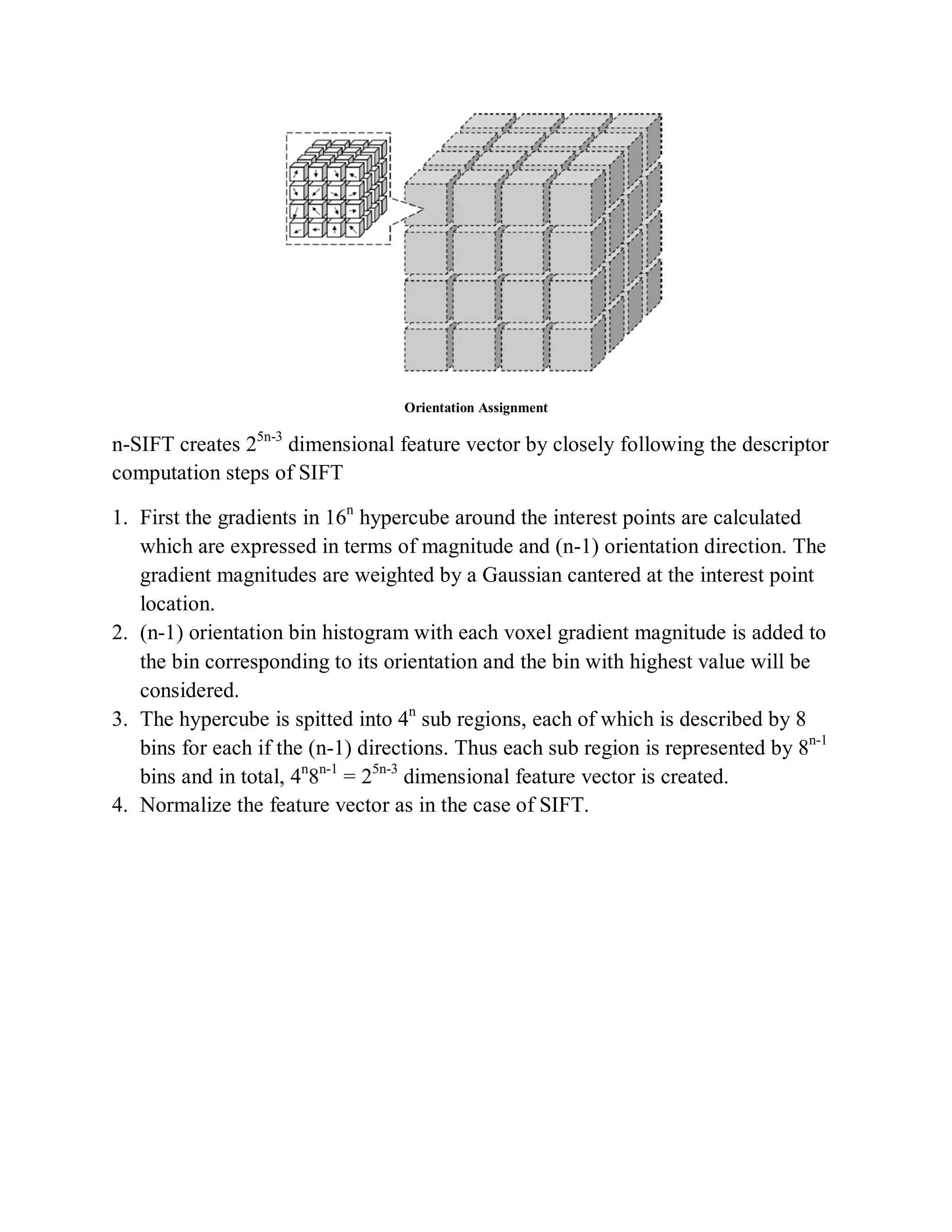 Orientation Assignment
n-SIFT creates 25n-3
dimensional feature vector by closely following the descriptor
computation steps of SIFT
1. First the gradients in 16n
hypercube around the interest points are calculated
which are expressed in terms of magnitude and (n-1) orientation direction. The
gradient magnitudes are weighted by a Gaussian cantered at the interest point
location.
2. (n-1) orientation bin histogram with each voxel gradient magnitude is added to
the bin corresponding to its orientation and the bin with highest value will be
considered.
3. The hypercube is spitted into 4n
sub regions, each of which is described by 8
bins for each if the (n-1) directions. Thus each sub region is represented by 8n-1
bins and in total, 4n
8n-1
= 25n-3
dimensional feature vector is created.
4. Normalize the feature vector as in the case of SIFT.
 