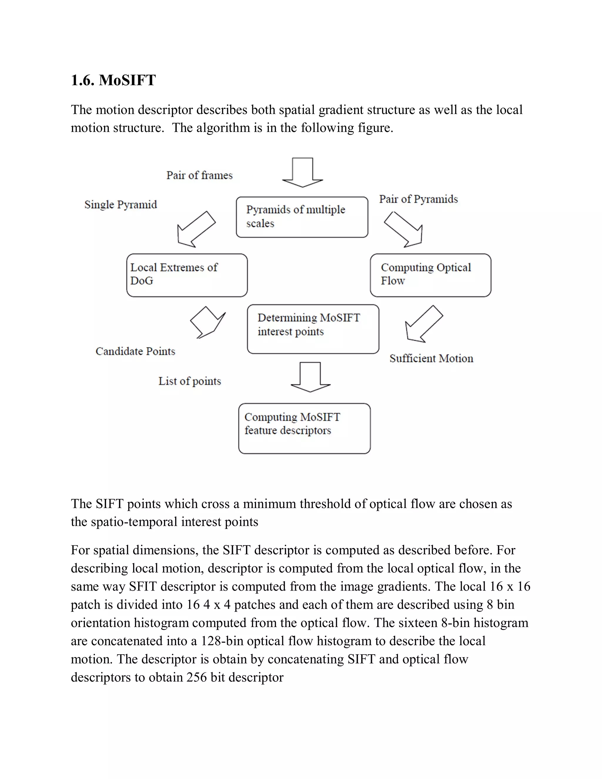 1.6. MoSIFT
The motion descriptor describes both spatial gradient structure as well as the local
motion structure. The algorithm is in the following figure.
The SIFT points which cross a minimum threshold of optical flow are chosen as
the spatio-temporal interest points
For spatial dimensions, the SIFT descriptor is computed as described before. For
describing local motion, descriptor is computed from the local optical flow, in the
same way SFIT descriptor is computed from the image gradients. The local 16 x 16
patch is divided into 16 4 x 4 patches and each of them are described using 8 bin
orientation histogram computed from the optical flow. The sixteen 8-bin histogram
are concatenated into a 128-bin optical flow histogram to describe the local
motion. The descriptor is obtain by concatenating SIFT and optical flow
descriptors to obtain 256 bit descriptor
 