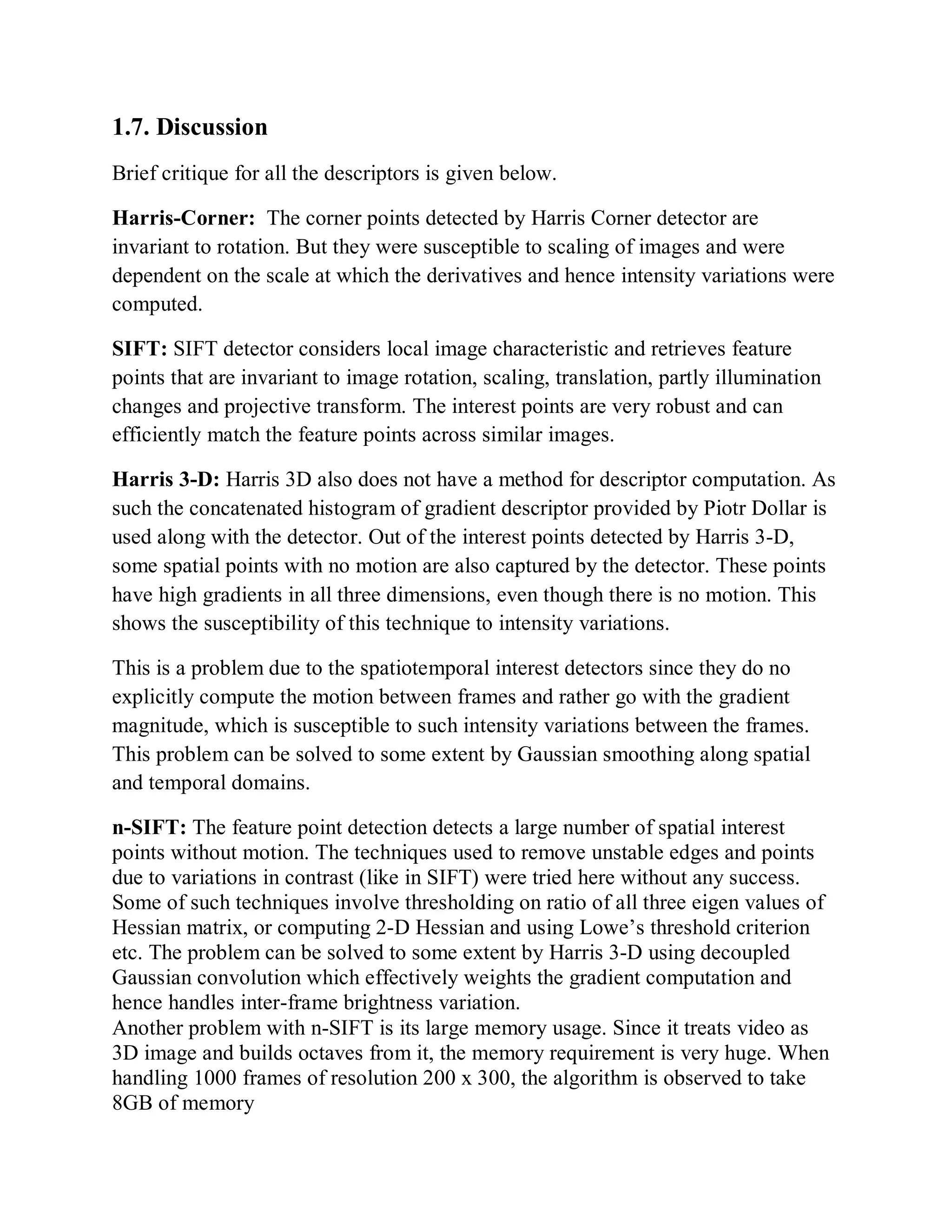 1.7. Discussion
Brief critique for all the descriptors is given below.
Harris-Corner: The corner points detected by Harris Corner detector are
invariant to rotation. But they were susceptible to scaling of images and were
dependent on the scale at which the derivatives and hence intensity variations were
computed.
SIFT: SIFT detector considers local image characteristic and retrieves feature
points that are invariant to image rotation, scaling, translation, partly illumination
changes and projective transform. The interest points are very robust and can
efficiently match the feature points across similar images.
Harris 3-D: Harris 3D also does not have a method for descriptor computation. As
such the concatenated histogram of gradient descriptor provided by Piotr Dollar is
used along with the detector. Out of the interest points detected by Harris 3-D,
some spatial points with no motion are also captured by the detector. These points
have high gradients in all three dimensions, even though there is no motion. This
shows the susceptibility of this technique to intensity variations.
This is a problem due to the spatiotemporal interest detectors since they do no
explicitly compute the motion between frames and rather go with the gradient
magnitude, which is susceptible to such intensity variations between the frames.
This problem can be solved to some extent by Gaussian smoothing along spatial
and temporal domains.
n-SIFT: The feature point detection detects a large number of spatial interest
points without motion. The techniques used to remove unstable edges and points
due to variations in contrast (like in SIFT) were tried here without any success.
Some of such techniques involve thresholding on ratio of all three eigen values of
Hessian matrix, or computing 2-D Hessian and using Lowe’s threshold criterion
etc. The problem can be solved to some extent by Harris 3-D using decoupled
Gaussian convolution which effectively weights the gradient computation and
hence handles inter-frame brightness variation.
Another problem with n-SIFT is its large memory usage. Since it treats video as
3D image and builds octaves from it, the memory requirement is very huge. When
handling 1000 frames of resolution 200 x 300, the algorithm is observed to take
8GB of memory
 