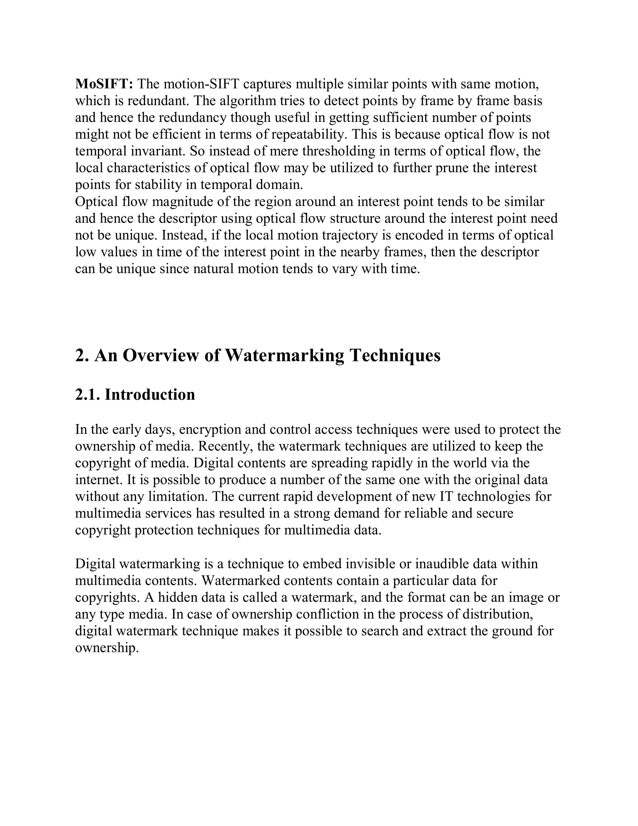 MoSIFT: The motion-SIFT captures multiple similar points with same motion,
which is redundant. The algorithm tries to detect points by frame by frame basis
and hence the redundancy though useful in getting sufficient number of points
might not be efficient in terms of repeatability. This is because optical flow is not
temporal invariant. So instead of mere thresholding in terms of optical flow, the
local characteristics of optical flow may be utilized to further prune the interest
points for stability in temporal domain.
Optical flow magnitude of the region around an interest point tends to be similar
and hence the descriptor using optical flow structure around the interest point need
not be unique. Instead, if the local motion trajectory is encoded in terms of optical
low values in time of the interest point in the nearby frames, then the descriptor
can be unique since natural motion tends to vary with time.
2. An Overview of Watermarking Techniques
2.1. Introduction
In the early days, encryption and control access techniques were used to protect the
ownership of media. Recently, the watermark techniques are utilized to keep the
copyright of media. Digital contents are spreading rapidly in the world via the
internet. It is possible to produce a number of the same one with the original data
without any limitation. The current rapid development of new IT technologies for
multimedia services has resulted in a strong demand for reliable and secure
copyright protection techniques for multimedia data.
Digital watermarking is a technique to embed invisible or inaudible data within
multimedia contents. Watermarked contents contain a particular data for
copyrights. A hidden data is called a watermark, and the format can be an image or
any type media. In case of ownership confliction in the process of distribution,
digital watermark technique makes it possible to search and extract the ground for
ownership.
 