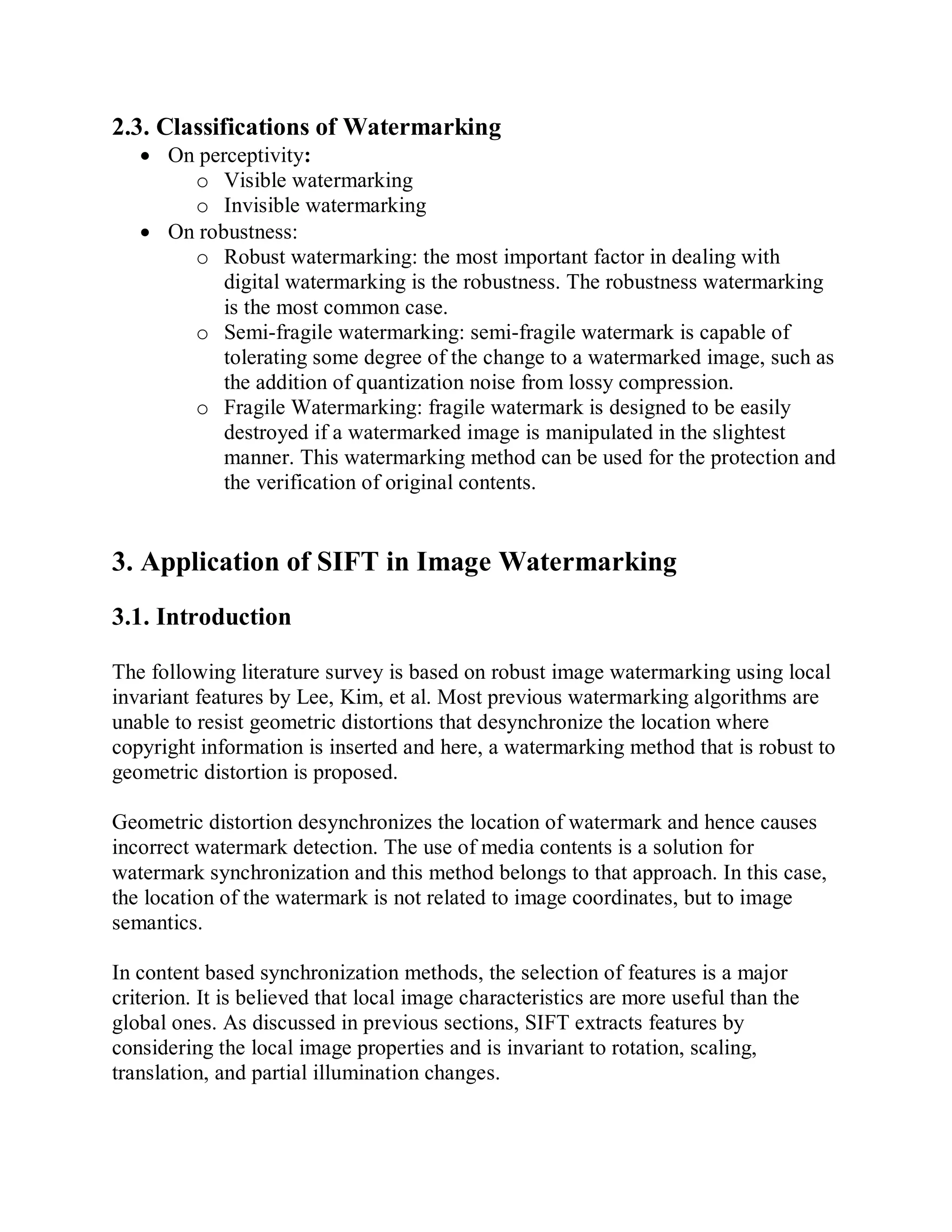 2.3. Classifications of Watermarking
 On perceptivity:
o Visible watermarking
o Invisible watermarking
 On robustness:
o Robust watermarking: the most important factor in dealing with
digital watermarking is the robustness. The robustness watermarking
is the most common case.
o Semi-fragile watermarking: semi-fragile watermark is capable of
tolerating some degree of the change to a watermarked image, such as
the addition of quantization noise from lossy compression.
o Fragile Watermarking: fragile watermark is designed to be easily
destroyed if a watermarked image is manipulated in the slightest
manner. This watermarking method can be used for the protection and
the verification of original contents.
3. Application of SIFT in Image Watermarking
3.1. Introduction
The following literature survey is based on robust image watermarking using local
invariant features by Lee, Kim, et al. Most previous watermarking algorithms are
unable to resist geometric distortions that desynchronize the location where
copyright information is inserted and here, a watermarking method that is robust to
geometric distortion is proposed.
Geometric distortion desynchronizes the location of watermark and hence causes
incorrect watermark detection. The use of media contents is a solution for
watermark synchronization and this method belongs to that approach. In this case,
the location of the watermark is not related to image coordinates, but to image
semantics.
In content based synchronization methods, the selection of features is a major
criterion. It is believed that local image characteristics are more useful than the
global ones. As discussed in previous sections, SIFT extracts features by
considering the local image properties and is invariant to rotation, scaling,
translation, and partial illumination changes.
 