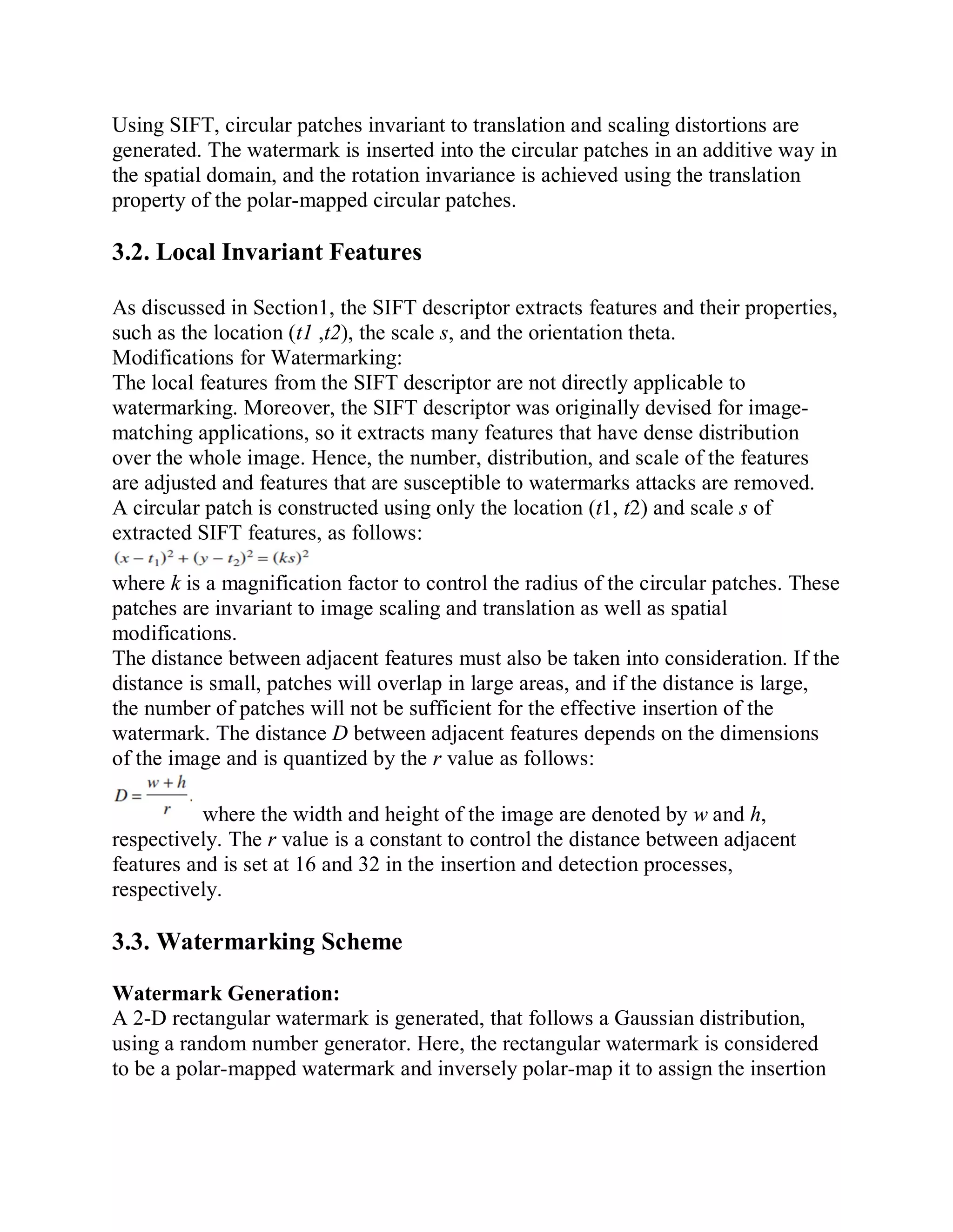 Using SIFT, circular patches invariant to translation and scaling distortions are
generated. The watermark is inserted into the circular patches in an additive way in
the spatial domain, and the rotation invariance is achieved using the translation
property of the polar-mapped circular patches.
3.2. Local Invariant Features
As discussed in Section1, the SIFT descriptor extracts features and their properties,
such as the location (t1 ,t2), the scale s, and the orientation theta.
Modifications for Watermarking:
The local features from the SIFT descriptor are not directly applicable to
watermarking. Moreover, the SIFT descriptor was originally devised for image-
matching applications, so it extracts many features that have dense distribution
over the whole image. Hence, the number, distribution, and scale of the features
are adjusted and features that are susceptible to watermarks attacks are removed.
A circular patch is constructed using only the location (t1, t2) and scale s of
extracted SIFT features, as follows:
where k is a magnification factor to control the radius of the circular patches. These
patches are invariant to image scaling and translation as well as spatial
modifications.
The distance between adjacent features must also be taken into consideration. If the
distance is small, patches will overlap in large areas, and if the distance is large,
the number of patches will not be sufficient for the effective insertion of the
watermark. The distance D between adjacent features depends on the dimensions
of the image and is quantized by the r value as follows:
where the width and height of the image are denoted by w and h,
respectively. The r value is a constant to control the distance between adjacent
features and is set at 16 and 32 in the insertion and detection processes,
respectively.
3.3. Watermarking Scheme
Watermark Generation:
A 2-D rectangular watermark is generated, that follows a Gaussian distribution,
using a random number generator. Here, the rectangular watermark is considered
to be a polar-mapped watermark and inversely polar-map it to assign the insertion
 