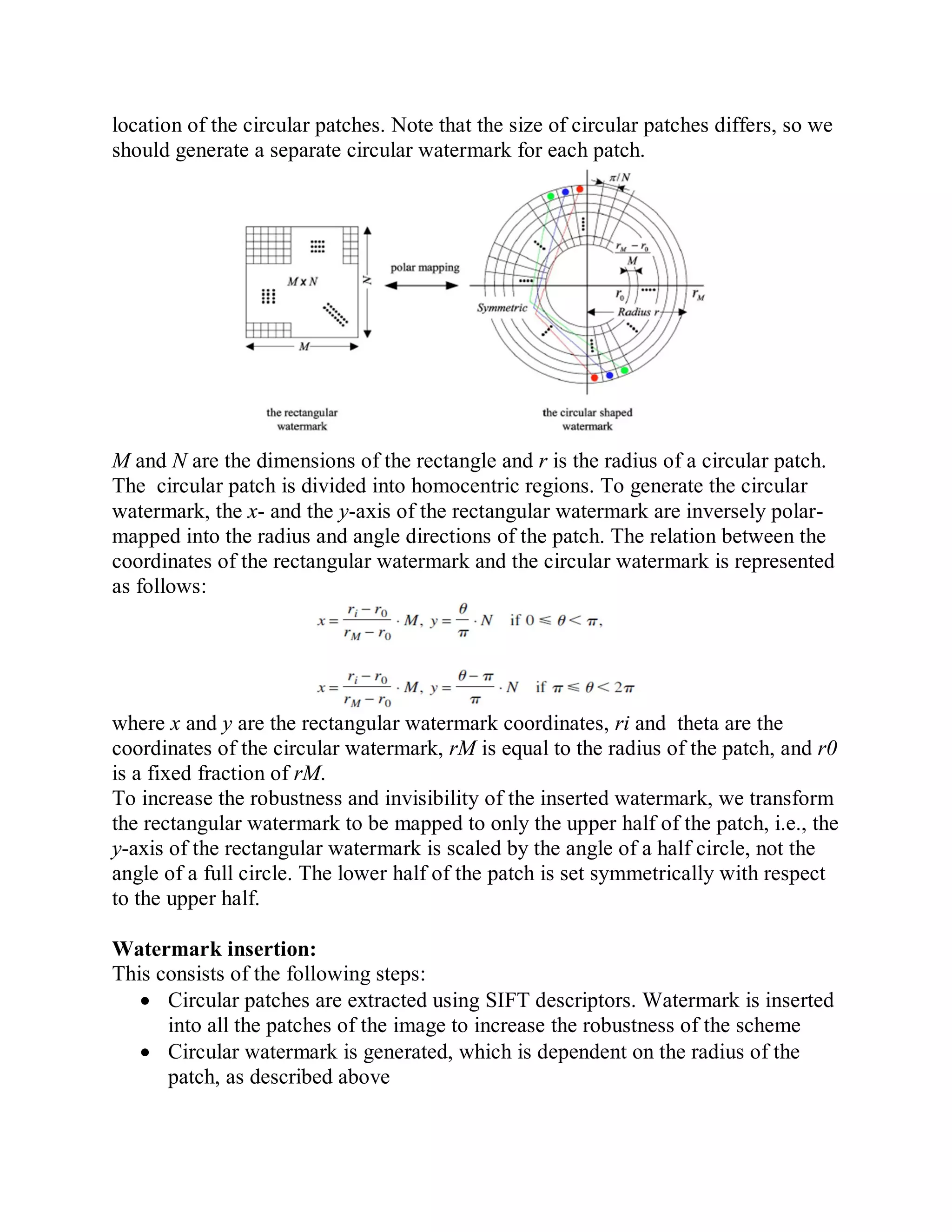 location of the circular patches. Note that the size of circular patches differs, so we
should generate a separate circular watermark for each patch.
M and N are the dimensions of the rectangle and r is the radius of a circular patch.
The circular patch is divided into homocentric regions. To generate the circular
watermark, the x- and the y-axis of the rectangular watermark are inversely polar-
mapped into the radius and angle directions of the patch. The relation between the
coordinates of the rectangular watermark and the circular watermark is represented
as follows:
where x and y are the rectangular watermark coordinates, ri and theta are the
coordinates of the circular watermark, rM is equal to the radius of the patch, and r0
is a fixed fraction of rM.
To increase the robustness and invisibility of the inserted watermark, we transform
the rectangular watermark to be mapped to only the upper half of the patch, i.e., the
y-axis of the rectangular watermark is scaled by the angle of a half circle, not the
angle of a full circle. The lower half of the patch is set symmetrically with respect
to the upper half.
Watermark insertion:
This consists of the following steps:
 Circular patches are extracted using SIFT descriptors. Watermark is inserted
into all the patches of the image to increase the robustness of the scheme
 Circular watermark is generated, which is dependent on the radius of the
patch, as described above
 