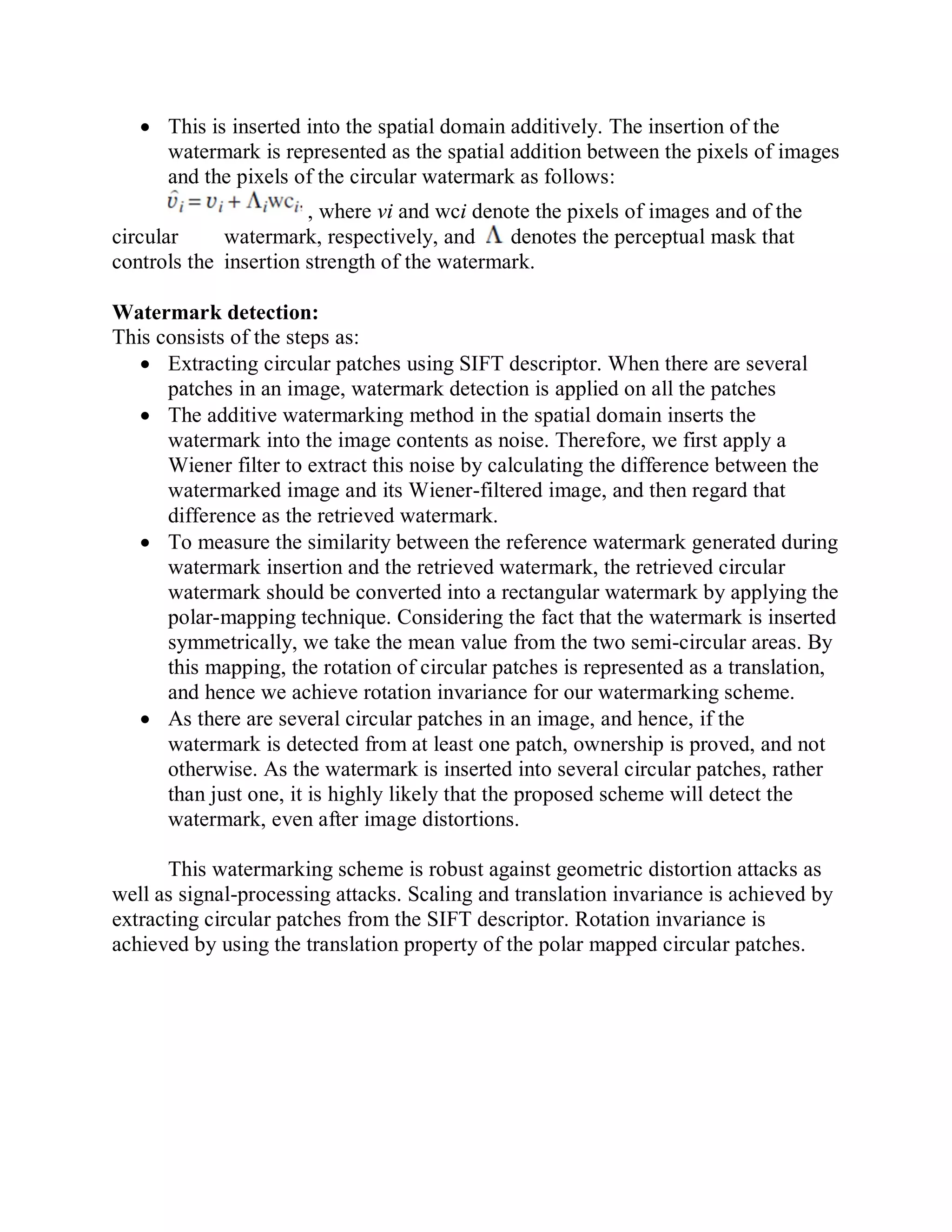  This is inserted into the spatial domain additively. The insertion of the
watermark is represented as the spatial addition between the pixels of images
and the pixels of the circular watermark as follows:
, where vi and wci denote the pixels of images and of the
circular watermark, respectively, and denotes the perceptual mask that
controls the insertion strength of the watermark.
Watermark detection:
This consists of the steps as:
 Extracting circular patches using SIFT descriptor. When there are several
patches in an image, watermark detection is applied on all the patches
 The additive watermarking method in the spatial domain inserts the
watermark into the image contents as noise. Therefore, we first apply a
Wiener filter to extract this noise by calculating the difference between the
watermarked image and its Wiener-filtered image, and then regard that
difference as the retrieved watermark.
 To measure the similarity between the reference watermark generated during
watermark insertion and the retrieved watermark, the retrieved circular
watermark should be converted into a rectangular watermark by applying the
polar-mapping technique. Considering the fact that the watermark is inserted
symmetrically, we take the mean value from the two semi-circular areas. By
this mapping, the rotation of circular patches is represented as a translation,
and hence we achieve rotation invariance for our watermarking scheme.
 As there are several circular patches in an image, and hence, if the
watermark is detected from at least one patch, ownership is proved, and not
otherwise. As the watermark is inserted into several circular patches, rather
than just one, it is highly likely that the proposed scheme will detect the
watermark, even after image distortions.
This watermarking scheme is robust against geometric distortion attacks as
well as signal-processing attacks. Scaling and translation invariance is achieved by
extracting circular patches from the SIFT descriptor. Rotation invariance is
achieved by using the translation property of the polar mapped circular patches.
 