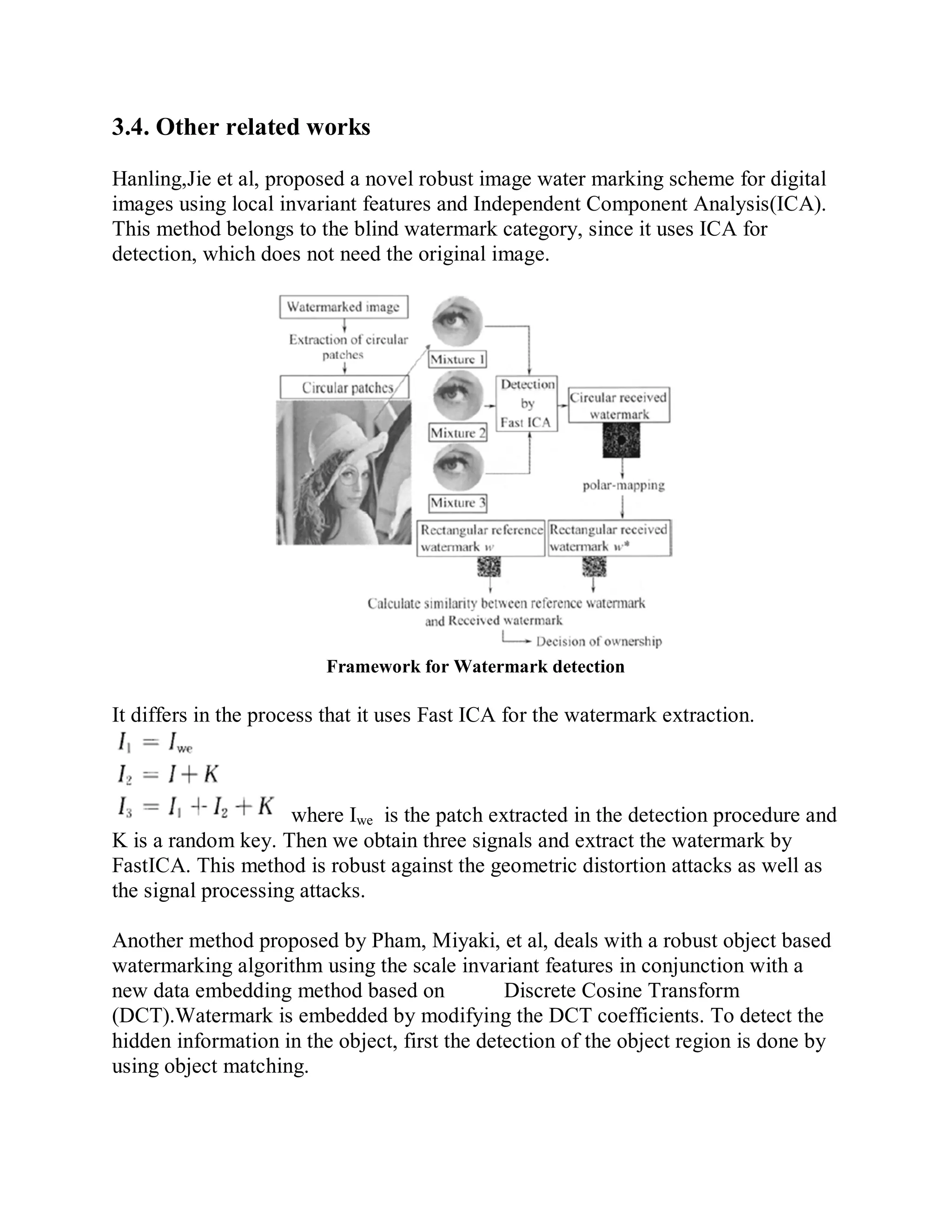 3.4. Other related works
Hanling,Jie et al, proposed a novel robust image water marking scheme for digital
images using local invariant features and Independent Component Analysis(ICA).
This method belongs to the blind watermark category, since it uses ICA for
detection, which does not need the original image.
Framework for Watermark detection
It differs in the process that it uses Fast ICA for the watermark extraction.
where Iwe is the patch extracted in the detection procedure and
K is a random key. Then we obtain three signals and extract the watermark by
FastICA. This method is robust against the geometric distortion attacks as well as
the signal processing attacks.
Another method proposed by Pham, Miyaki, et al, deals with a robust object based
watermarking algorithm using the scale invariant features in conjunction with a
new data embedding method based on Discrete Cosine Transform
(DCT).Watermark is embedded by modifying the DCT coefficients. To detect the
hidden information in the object, first the detection of the object region is done by
using object matching.
 