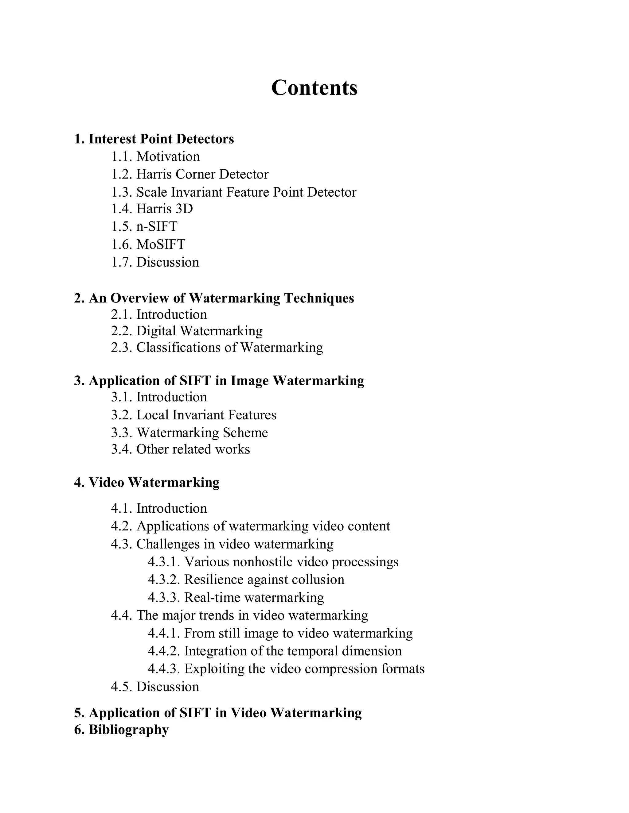 Contents
1. Interest Point Detectors
1.1. Motivation
1.2. Harris Corner Detector
1.3. Scale Invariant Feature Point Detector
1.4. Harris 3D
1.5. n-SIFT
1.6. MoSIFT
1.7. Discussion
2. An Overview of Watermarking Techniques
2.1. Introduction
2.2. Digital Watermarking
2.3. Classifications of Watermarking
3. Application of SIFT in Image Watermarking
3.1. Introduction
3.2. Local Invariant Features
3.3. Watermarking Scheme
3.4. Other related works
4. Video Watermarking
4.1. Introduction
4.2. Applications of watermarking video content
4.3. Challenges in video watermarking
4.3.1. Various nonhostile video processings
4.3.2. Resilience against collusion
4.3.3. Real-time watermarking
4.4. The major trends in video watermarking
4.4.1. From still image to video watermarking
4.4.2. Integration of the temporal dimension
4.4.3. Exploiting the video compression formats
4.5. Discussion
5. Application of SIFT in Video Watermarking
6. Bibliography
 