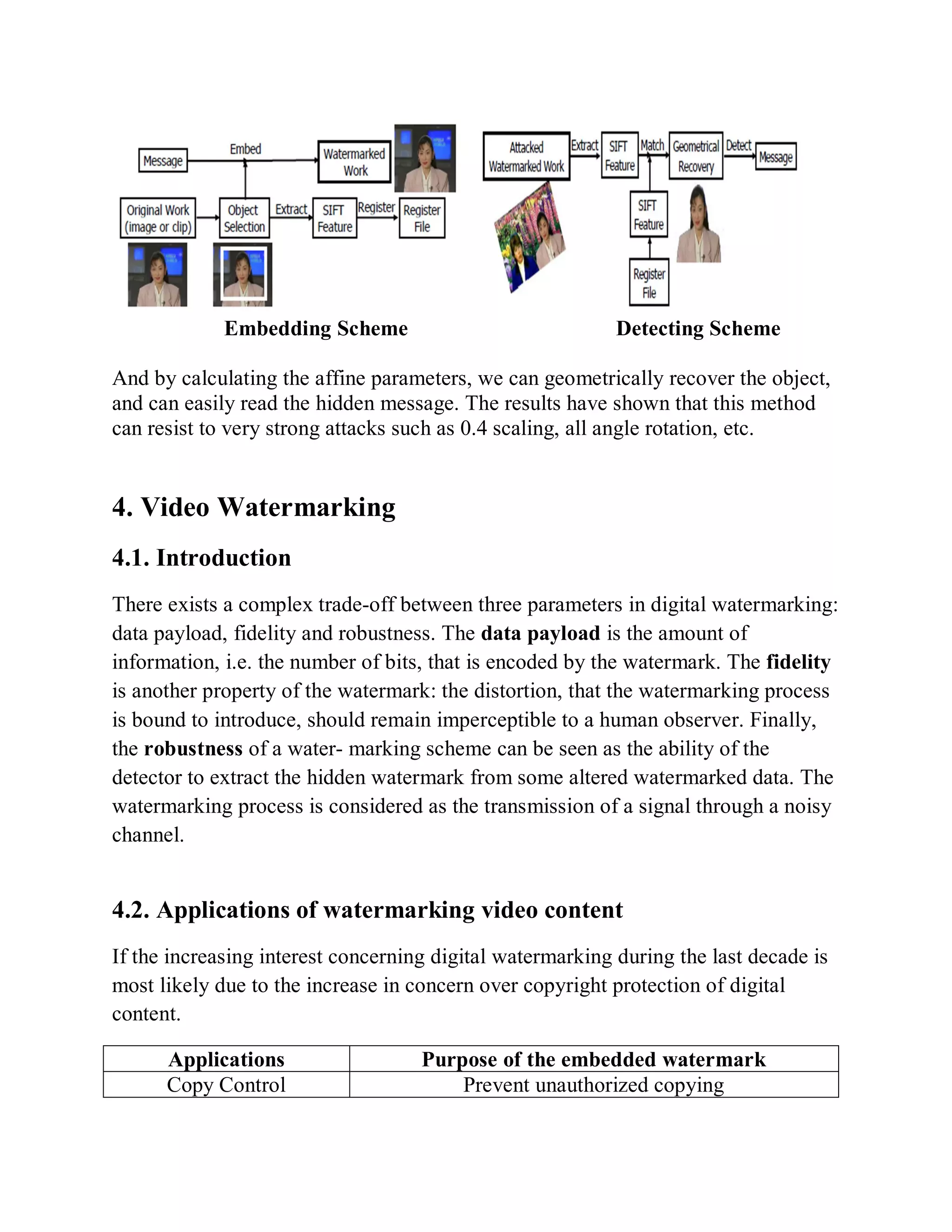 Embedding Scheme Detecting Scheme
And by calculating the affine parameters, we can geometrically recover the object,
and can easily read the hidden message. The results have shown that this method
can resist to very strong attacks such as 0.4 scaling, all angle rotation, etc.
4. Video Watermarking
4.1. Introduction
There exists a complex trade-off between three parameters in digital watermarking:
data payload, fidelity and robustness. The data payload is the amount of
information, i.e. the number of bits, that is encoded by the watermark. The fidelity
is another property of the watermark: the distortion, that the watermarking process
is bound to introduce, should remain imperceptible to a human observer. Finally,
the robustness of a water- marking scheme can be seen as the ability of the
detector to extract the hidden watermark from some altered watermarked data. The
watermarking process is considered as the transmission of a signal through a noisy
channel.
4.2. Applications of watermarking video content
If the increasing interest concerning digital watermarking during the last decade is
most likely due to the increase in concern over copyright protection of digital
content.
Applications Purpose of the embedded watermark
Copy Control Prevent unauthorized copying
 