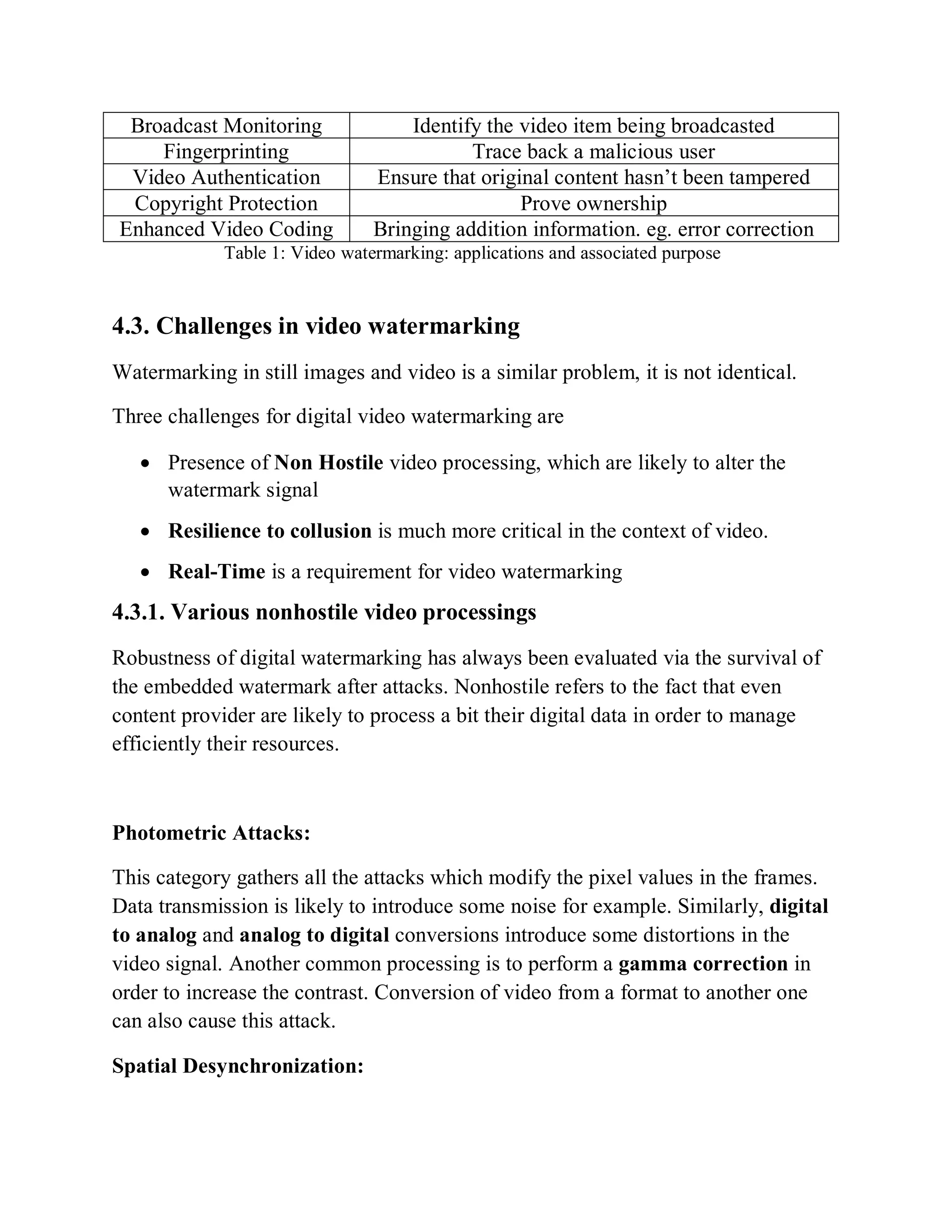Broadcast Monitoring Identify the video item being broadcasted
Fingerprinting Trace back a malicious user
Video Authentication Ensure that original content hasn’t been tampered
Copyright Protection Prove ownership
Enhanced Video Coding Bringing addition information. eg. error correction
Table 1: Video watermarking: applications and associated purpose
4.3. Challenges in video watermarking
Watermarking in still images and video is a similar problem, it is not identical.
Three challenges for digital video watermarking are
 Presence of Non Hostile video processing, which are likely to alter the
watermark signal
 Resilience to collusion is much more critical in the context of video.
 Real-Time is a requirement for video watermarking
4.3.1. Various nonhostile video processings
Robustness of digital watermarking has always been evaluated via the survival of
the embedded watermark after attacks. Nonhostile refers to the fact that even
content provider are likely to process a bit their digital data in order to manage
efficiently their resources.
Photometric Attacks:
This category gathers all the attacks which modify the pixel values in the frames.
Data transmission is likely to introduce some noise for example. Similarly, digital
to analog and analog to digital conversions introduce some distortions in the
video signal. Another common processing is to perform a gamma correction in
order to increase the contrast. Conversion of video from a format to another one
can also cause this attack.
Spatial Desynchronization:
 