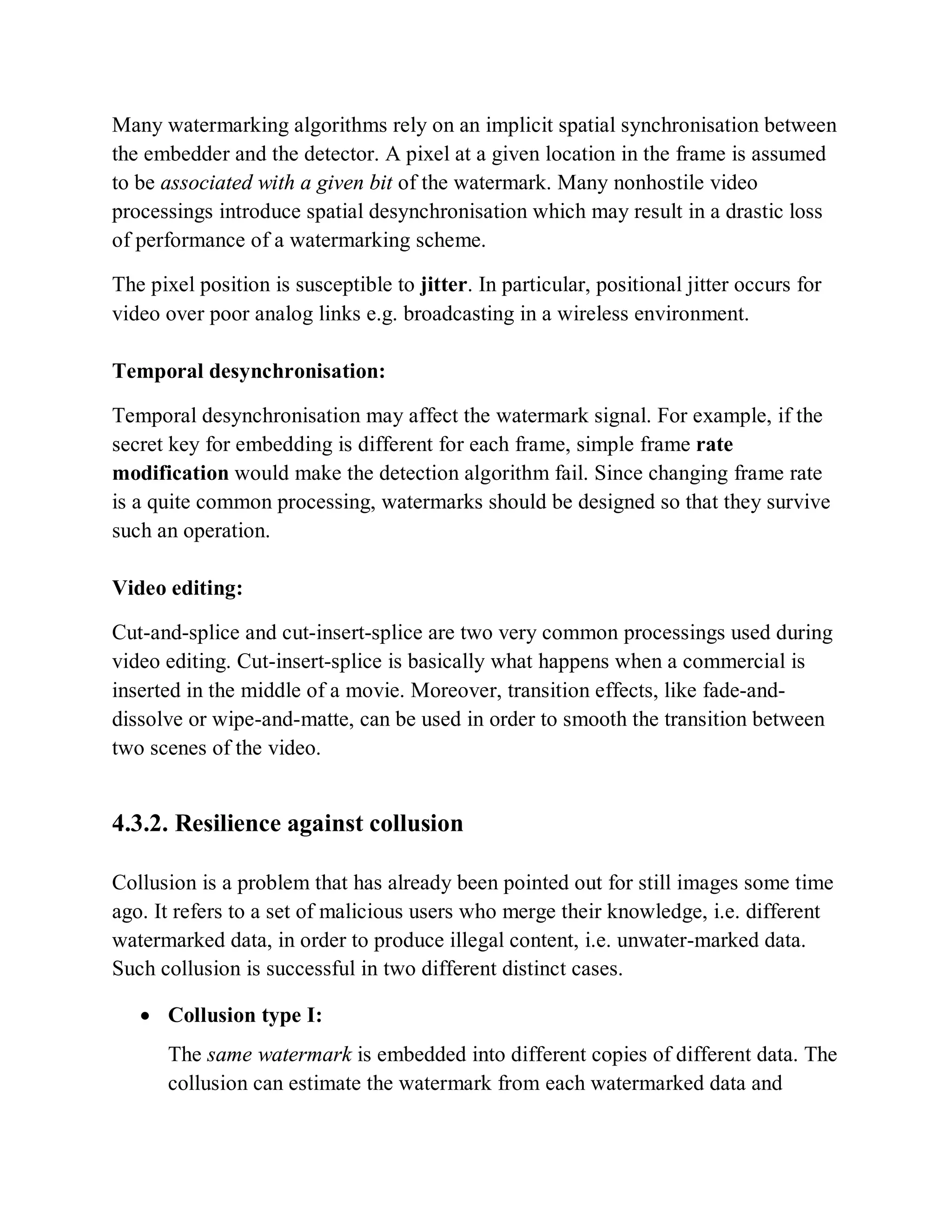 Many watermarking algorithms rely on an implicit spatial synchronisation between
the embedder and the detector. A pixel at a given location in the frame is assumed
to be associated with a given bit of the watermark. Many nonhostile video
processings introduce spatial desynchronisation which may result in a drastic loss
of performance of a watermarking scheme.
The pixel position is susceptible to jitter. In particular, positional jitter occurs for
video over poor analog links e.g. broadcasting in a wireless environment.
Temporal desynchronisation:
Temporal desynchronisation may affect the watermark signal. For example, if the
secret key for embedding is different for each frame, simple frame rate
modification would make the detection algorithm fail. Since changing frame rate
is a quite common processing, watermarks should be designed so that they survive
such an operation.
Video editing:
Cut-and-splice and cut-insert-splice are two very common processings used during
video editing. Cut-insert-splice is basically what happens when a commercial is
inserted in the middle of a movie. Moreover, transition effects, like fade-and-
dissolve or wipe-and-matte, can be used in order to smooth the transition between
two scenes of the video.
4.3.2. Resilience against collusion
Collusion is a problem that has already been pointed out for still images some time
ago. It refers to a set of malicious users who merge their knowledge, i.e. different
watermarked data, in order to produce illegal content, i.e. unwater-marked data.
Such collusion is successful in two different distinct cases.
 Collusion type I:
The same watermark is embedded into different copies of different data. The
collusion can estimate the watermark from each watermarked data and
 