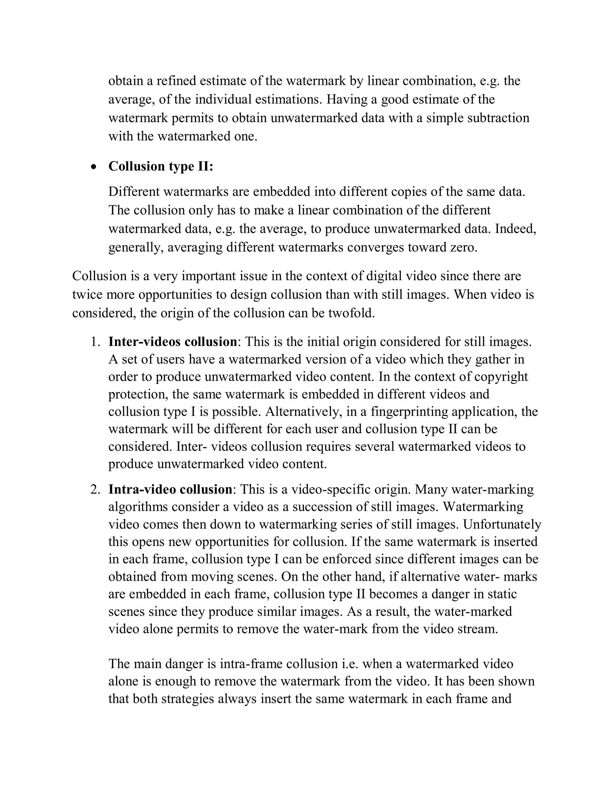 obtain a refined estimate of the watermark by linear combination, e.g. the
average, of the individual estimations. Having a good estimate of the
watermark permits to obtain unwatermarked data with a simple subtraction
with the watermarked one.
 Collusion type II:
Different watermarks are embedded into different copies of the same data.
The collusion only has to make a linear combination of the different
watermarked data, e.g. the average, to produce unwatermarked data. Indeed,
generally, averaging different watermarks converges toward zero.
Collusion is a very important issue in the context of digital video since there are
twice more opportunities to design collusion than with still images. When video is
considered, the origin of the collusion can be twofold.
1. Inter-videos collusion: This is the initial origin considered for still images.
A set of users have a watermarked version of a video which they gather in
order to produce unwatermarked video content. In the context of copyright
protection, the same watermark is embedded in different videos and
collusion type I is possible. Alternatively, in a fingerprinting application, the
watermark will be different for each user and collusion type II can be
considered. Inter- videos collusion requires several watermarked videos to
produce unwatermarked video content.
2. Intra-video collusion: This is a video-specific origin. Many water-marking
algorithms consider a video as a succession of still images. Watermarking
video comes then down to watermarking series of still images. Unfortunately
this opens new opportunities for collusion. If the same watermark is inserted
in each frame, collusion type I can be enforced since different images can be
obtained from moving scenes. On the other hand, if alternative water- marks
are embedded in each frame, collusion type II becomes a danger in static
scenes since they produce similar images. As a result, the water-marked
video alone permits to remove the water-mark from the video stream.
The main danger is intra-frame collusion i.e. when a watermarked video
alone is enough to remove the watermark from the video. It has been shown
that both strategies always insert the same watermark in each frame and
 