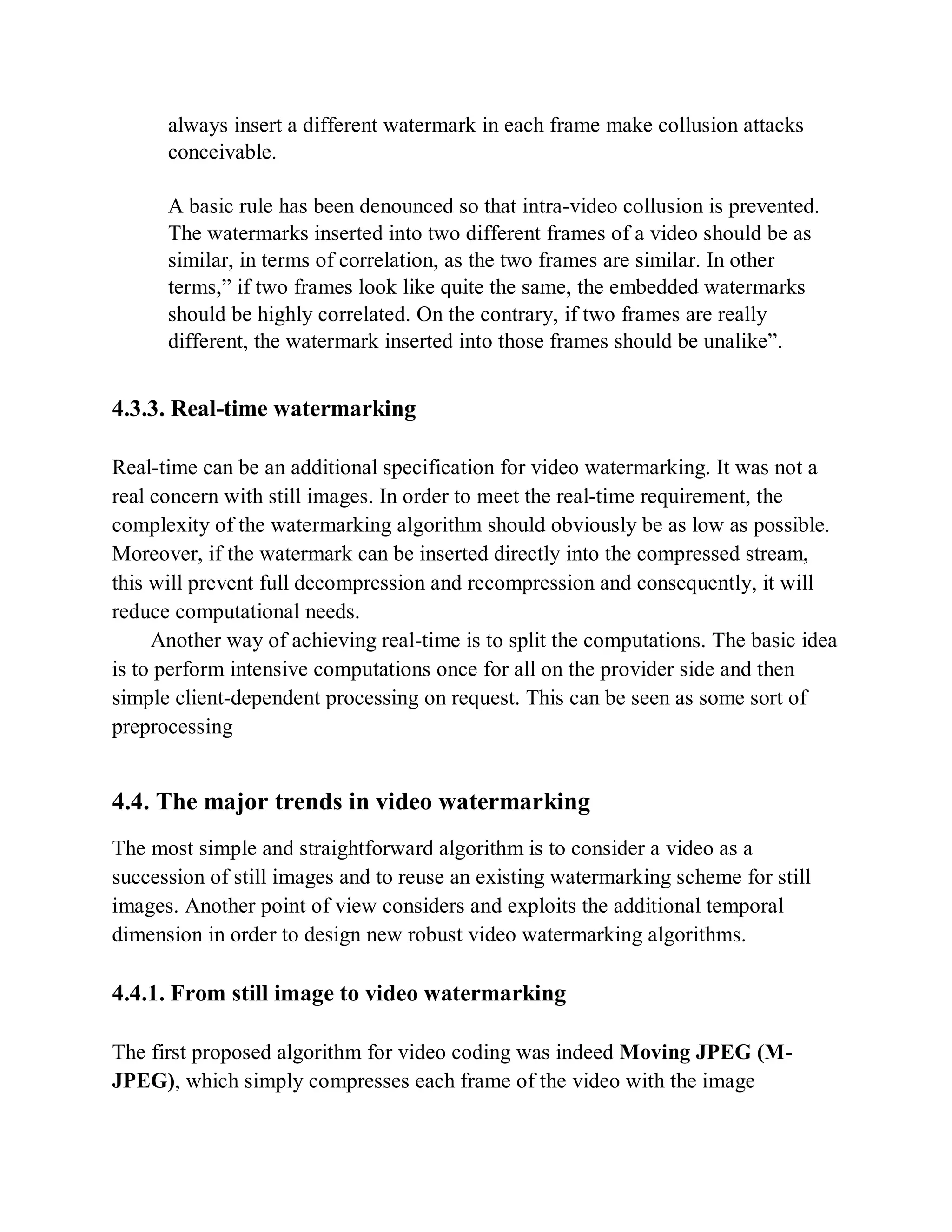 always insert a different watermark in each frame make collusion attacks
conceivable.
A basic rule has been denounced so that intra-video collusion is prevented.
The watermarks inserted into two different frames of a video should be as
similar, in terms of correlation, as the two frames are similar. In other
terms,” if two frames look like quite the same, the embedded watermarks
should be highly correlated. On the contrary, if two frames are really
different, the watermark inserted into those frames should be unalike”.
4.3.3. Real-time watermarking
Real-time can be an additional specification for video watermarking. It was not a
real concern with still images. In order to meet the real-time requirement, the
complexity of the watermarking algorithm should obviously be as low as possible.
Moreover, if the watermark can be inserted directly into the compressed stream,
this will prevent full decompression and recompression and consequently, it will
reduce computational needs.
Another way of achieving real-time is to split the computations. The basic idea
is to perform intensive computations once for all on the provider side and then
simple client-dependent processing on request. This can be seen as some sort of
preprocessing
4.4. The major trends in video watermarking
The most simple and straightforward algorithm is to consider a video as a
succession of still images and to reuse an existing watermarking scheme for still
images. Another point of view considers and exploits the additional temporal
dimension in order to design new robust video watermarking algorithms.
4.4.1. From still image to video watermarking
The first proposed algorithm for video coding was indeed Moving JPEG (M-
JPEG), which simply compresses each frame of the video with the image
 