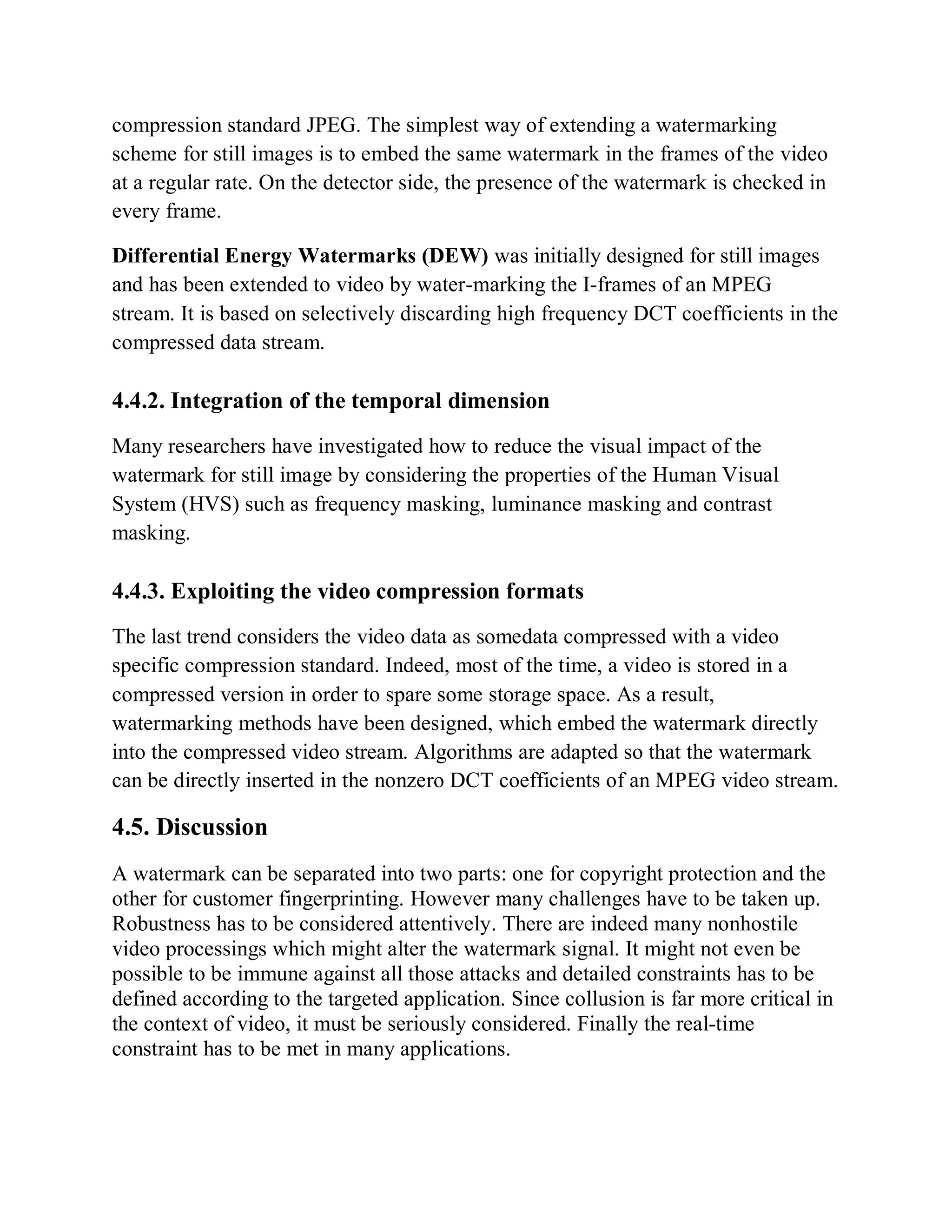 compression standard JPEG. The simplest way of extending a watermarking
scheme for still images is to embed the same watermark in the frames of the video
at a regular rate. On the detector side, the presence of the watermark is checked in
every frame.
Differential Energy Watermarks (DEW) was initially designed for still images
and has been extended to video by water-marking the I-frames of an MPEG
stream. It is based on selectively discarding high frequency DCT coefficients in the
compressed data stream.
4.4.2. Integration of the temporal dimension
Many researchers have investigated how to reduce the visual impact of the
watermark for still image by considering the properties of the Human Visual
System (HVS) such as frequency masking, luminance masking and contrast
masking.
4.4.3. Exploiting the video compression formats
The last trend considers the video data as somedata compressed with a video
specific compression standard. Indeed, most of the time, a video is stored in a
compressed version in order to spare some storage space. As a result,
watermarking methods have been designed, which embed the watermark directly
into the compressed video stream. Algorithms are adapted so that the watermark
can be directly inserted in the nonzero DCT coefficients of an MPEG video stream.
4.5. Discussion
A watermark can be separated into two parts: one for copyright protection and the
other for customer fingerprinting. However many challenges have to be taken up.
Robustness has to be considered attentively. There are indeed many nonhostile
video processings which might alter the watermark signal. It might not even be
possible to be immune against all those attacks and detailed constraints has to be
defined according to the targeted application. Since collusion is far more critical in
the context of video, it must be seriously considered. Finally the real-time
constraint has to be met in many applications.
 