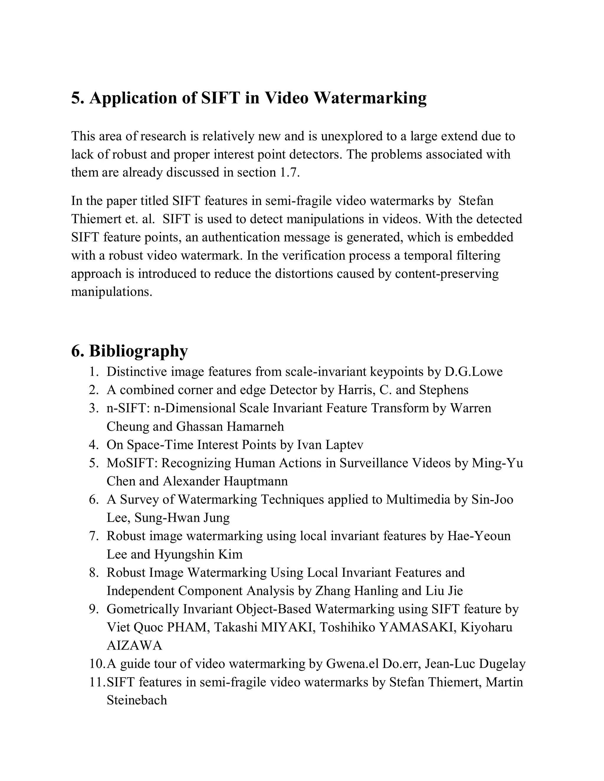 5. Application of SIFT in Video Watermarking
This area of research is relatively new and is unexplored to a large extend due to
lack of robust and proper interest point detectors. The problems associated with
them are already discussed in section 1.7.
In the paper titled SIFT features in semi-fragile video watermarks by Stefan
Thiemert et. al. SIFT is used to detect manipulations in videos. With the detected
SIFT feature points, an authentication message is generated, which is embedded
with a robust video watermark. In the verification process a temporal filtering
approach is introduced to reduce the distortions caused by content-preserving
manipulations.
6. Bibliography
1. Distinctive image features from scale-invariant keypoints by D.G.Lowe
2. A combined corner and edge Detector by Harris, C. and Stephens
3. n-SIFT: n-Dimensional Scale Invariant Feature Transform by Warren
Cheung and Ghassan Hamarneh
4. On Space-Time Interest Points by Ivan Laptev
5. MoSIFT: Recognizing Human Actions in Surveillance Videos by Ming-Yu
Chen and Alexander Hauptmann
6. A Survey of Watermarking Techniques applied to Multimedia by Sin-Joo
Lee, Sung-Hwan Jung
7. Robust image watermarking using local invariant features by Hae-Yeoun
Lee and Hyungshin Kim
8. Robust Image Watermarking Using Local Invariant Features and
Independent Component Analysis by Zhang Hanling and Liu Jie
9. Gometrically Invariant Object-Based Watermarking using SIFT feature by
Viet Quoc PHAM, Takashi MIYAKI, Toshihiko YAMASAKI, Kiyoharu
AIZAWA
10.A guide tour of video watermarking by Gwena.el Do.err, Jean-Luc Dugelay
11.SIFT features in semi-fragile video watermarks by Stefan Thiemert, Martin
Steinebach
 