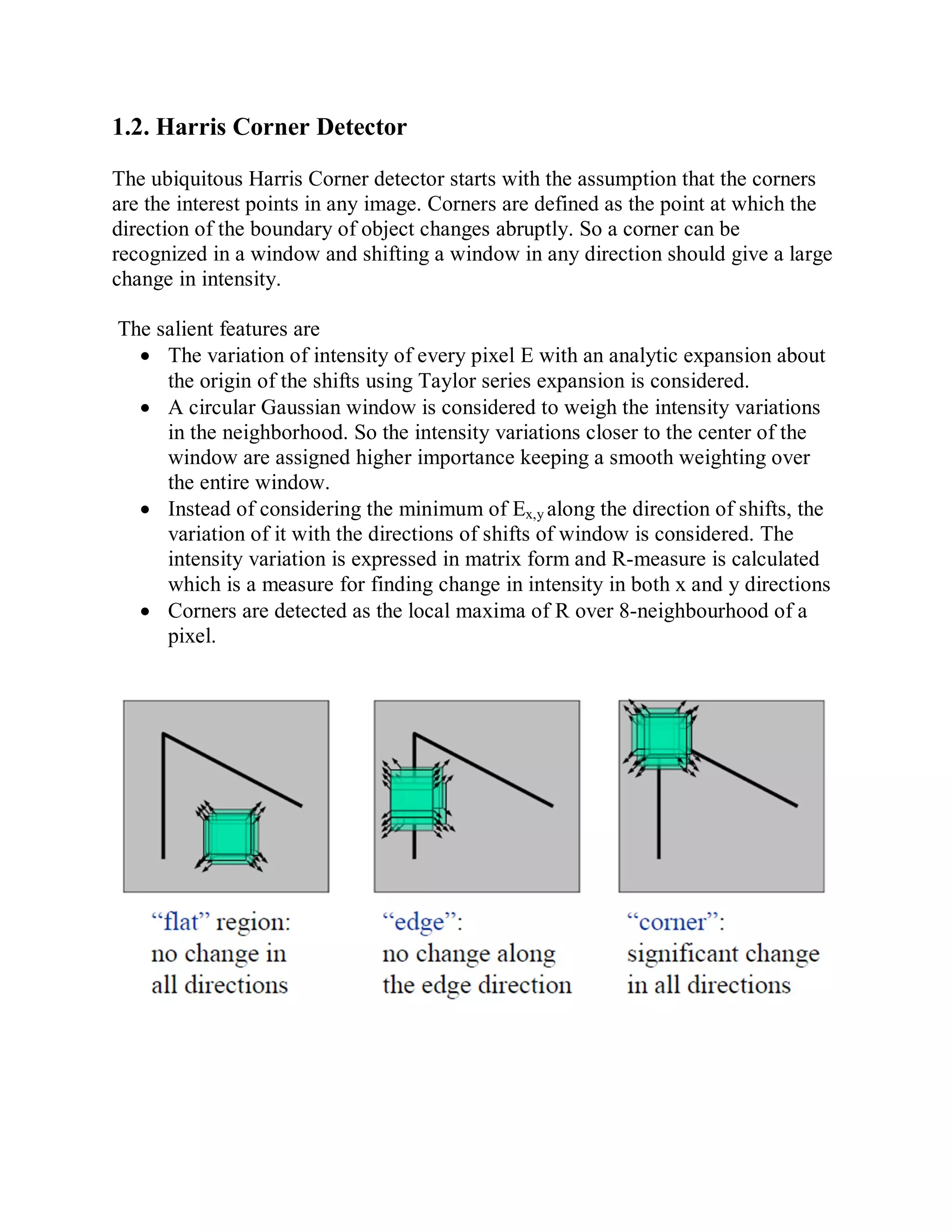 1.2. Harris Corner Detector
The ubiquitous Harris Corner detector starts with the assumption that the corners
are the interest points in any image. Corners are defined as the point at which the
direction of the boundary of object changes abruptly. So a corner can be
recognized in a window and shifting a window in any direction should give a large
change in intensity.
The salient features are
 The variation of intensity of every pixel E with an analytic expansion about
the origin of the shifts using Taylor series expansion is considered.
 A circular Gaussian window is considered to weigh the intensity variations
in the neighborhood. So the intensity variations closer to the center of the
window are assigned higher importance keeping a smooth weighting over
the entire window.
 Instead of considering the minimum of Ex,y along the direction of shifts, the
variation of it with the directions of shifts of window is considered. The
intensity variation is expressed in matrix form and R-measure is calculated
which is a measure for finding change in intensity in both x and y directions
 Corners are detected as the local maxima of R over 8-neighbourhood of a
pixel.
 