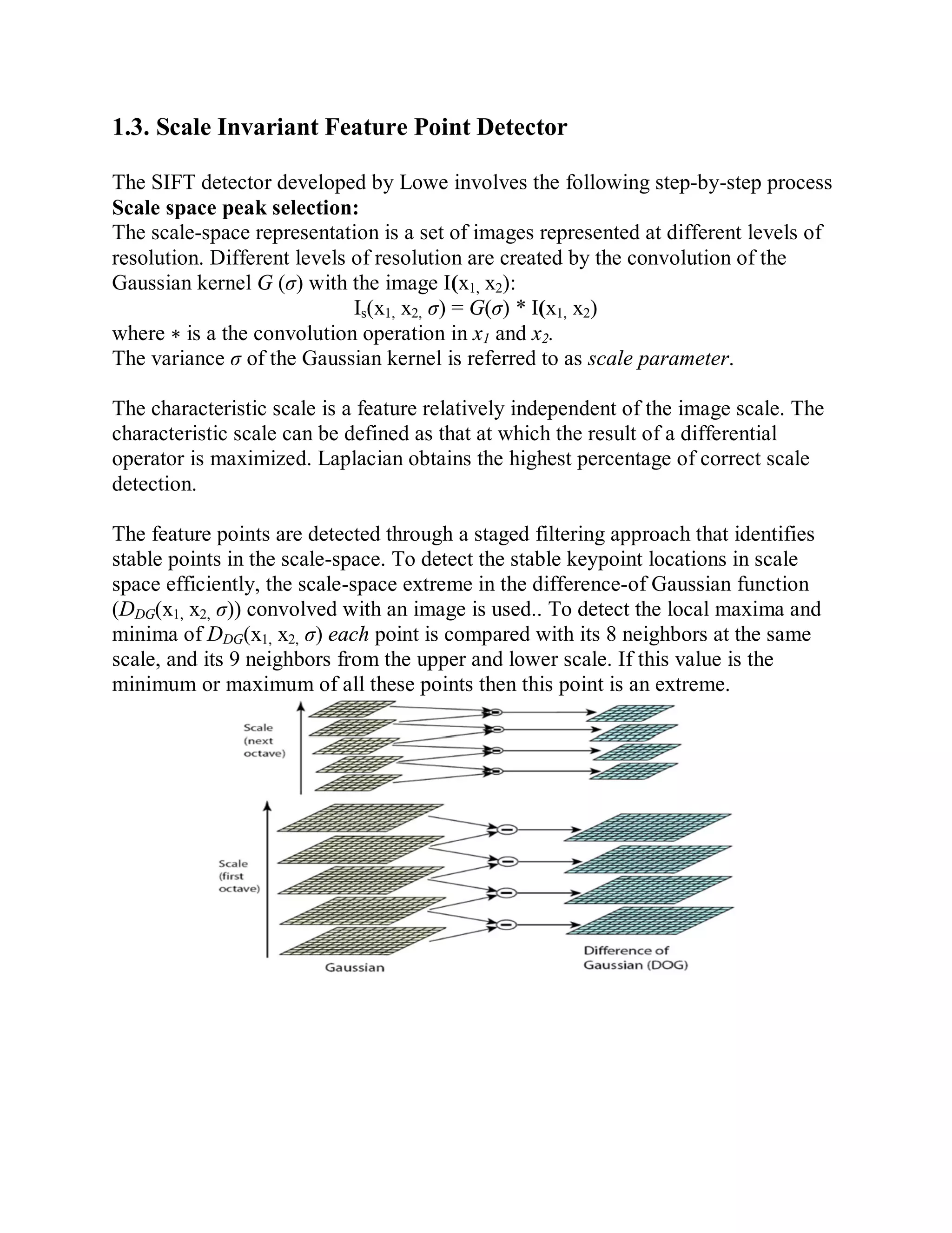 1.3. Scale Invariant Feature Point Detector
The SIFT detector developed by Lowe involves the following step-by-step process
Scale space peak selection:
The scale-space representation is a set of images represented at different levels of
resolution. Different levels of resolution are created by the convolution of the
Gaussian kernel G (σ) with the image I(x1, x2):
Is(x1, x2, σ) = G(σ) * I(x1, x2)
where ∗ is a the convolution operation in x1 and x2.
The variance σ of the Gaussian kernel is referred to as scale parameter.
The characteristic scale is a feature relatively independent of the image scale. The
characteristic scale can be defined as that at which the result of a differential
operator is maximized. Laplacian obtains the highest percentage of correct scale
detection.
The feature points are detected through a staged filtering approach that identifies
stable points in the scale-space. To detect the stable keypoint locations in scale
space efficiently, the scale-space extreme in the difference-of Gaussian function
(DDG(x1, x2, σ)) convolved with an image is used.. To detect the local maxima and
minima of DDG(x1, x2, σ) each point is compared with its 8 neighbors at the same
scale, and its 9 neighbors from the upper and lower scale. If this value is the
minimum or maximum of all these points then this point is an extreme.
 