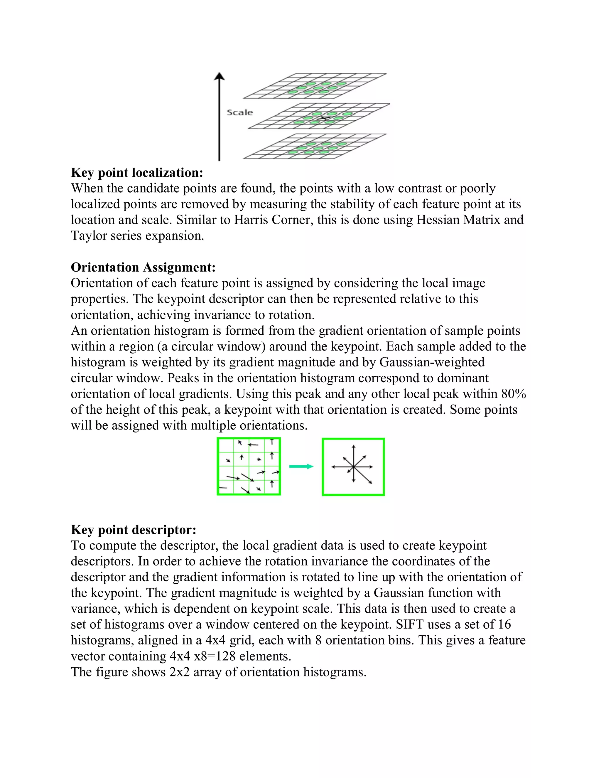 Key point localization:
When the candidate points are found, the points with a low contrast or poorly
localized points are removed by measuring the stability of each feature point at its
location and scale. Similar to Harris Corner, this is done using Hessian Matrix and
Taylor series expansion.
Orientation Assignment:
Orientation of each feature point is assigned by considering the local image
properties. The keypoint descriptor can then be represented relative to this
orientation, achieving invariance to rotation.
An orientation histogram is formed from the gradient orientation of sample points
within a region (a circular window) around the keypoint. Each sample added to the
histogram is weighted by its gradient magnitude and by Gaussian-weighted
circular window. Peaks in the orientation histogram correspond to dominant
orientation of local gradients. Using this peak and any other local peak within 80%
of the height of this peak, a keypoint with that orientation is created. Some points
will be assigned with multiple orientations.
Key point descriptor:
To compute the descriptor, the local gradient data is used to create keypoint
descriptors. In order to achieve the rotation invariance the coordinates of the
descriptor and the gradient information is rotated to line up with the orientation of
the keypoint. The gradient magnitude is weighted by a Gaussian function with
variance, which is dependent on keypoint scale. This data is then used to create a
set of histograms over a window centered on the keypoint. SIFT uses a set of 16
histograms, aligned in a 4x4 grid, each with 8 orientation bins. This gives a feature
vector containing 4x4 x8=128 elements.
The figure shows 2x2 array of orientation histograms.
 
