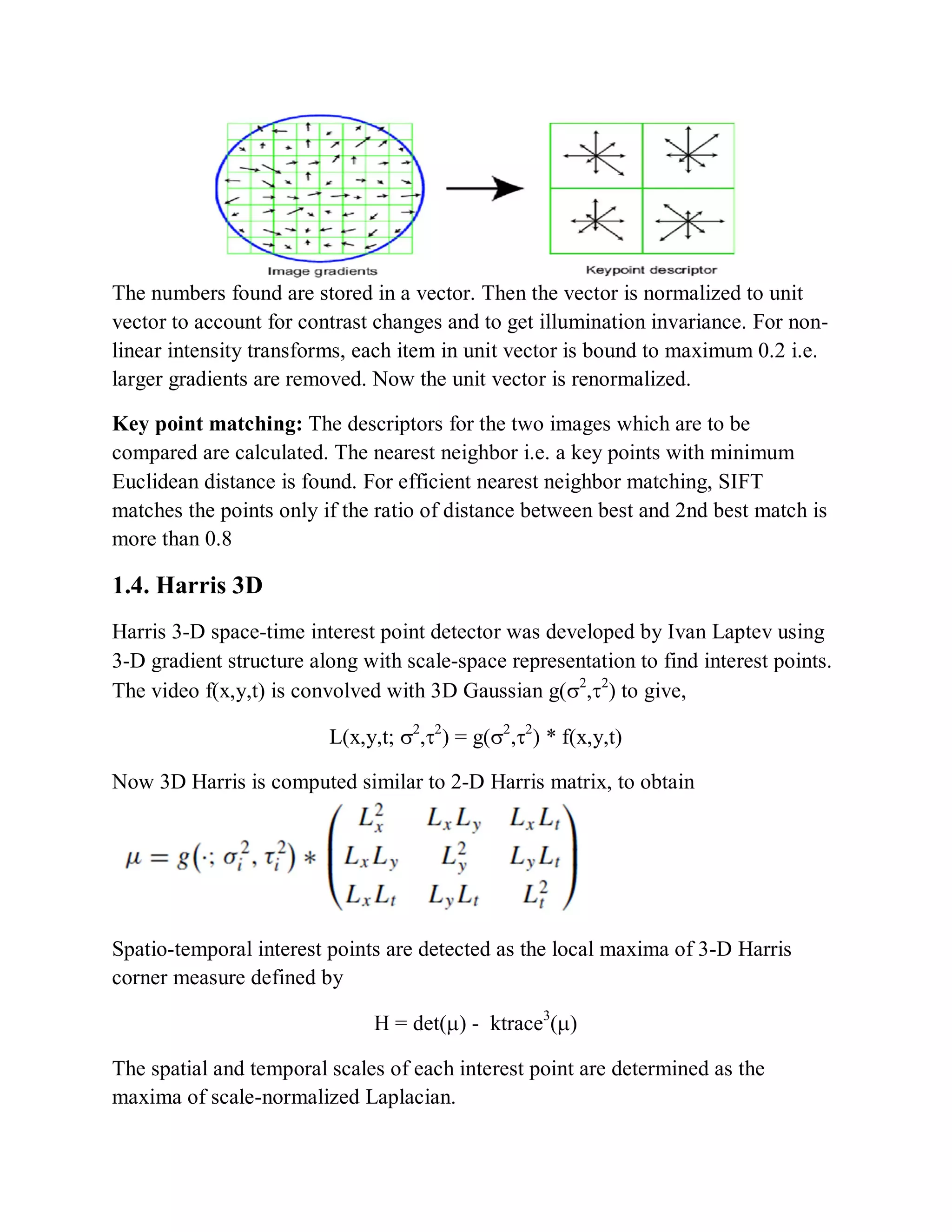 The numbers found are stored in a vector. Then the vector is normalized to unit
vector to account for contrast changes and to get illumination invariance. For non-
linear intensity transforms, each item in unit vector is bound to maximum 0.2 i.e.
larger gradients are removed. Now the unit vector is renormalized.
Key point matching: The descriptors for the two images which are to be
compared are calculated. The nearest neighbor i.e. a key points with minimum
Euclidean distance is found. For efficient nearest neighbor matching, SIFT
matches the points only if the ratio of distance between best and 2nd best match is
more than 0.8
1.4. Harris 3D
Harris 3-D space-time interest point detector was developed by Ivan Laptev using
3-D gradient structure along with scale-space representation to find interest points.
The video f(x,y,t) is convolved with 3D Gaussian g(

) to give,
L(x,y,t;

) = g(

) * f(x,y,t)
Now 3D Harris is computed similar to 2-D Harris matrix, to obtain
Spatio-temporal interest points are detected as the local maxima of 3-D Harris
corner measure defined by
H = det() - ktrace3
()
The spatial and temporal scales of each interest point are determined as the
maxima of scale-normalized Laplacian.
 