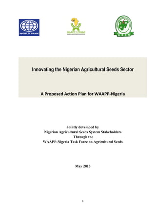 1
Innovating the Nigerian Agricultural Seeds Sector
A Proposed Action Plan for WAAPP-Nigeria
Jointly developed by
Nigerian Agricultural Seeds System Stakeholders
Through the
WAAPP-Nigeria Task Force on Agricultural Seeds
May 2013
 