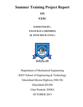 Summer Training Project Report
ON
NTPC
SUBMITTED BY:EMAM RAZA (1002940032)
(B. TECH MECH. ENGG.)

Department of Mechanical Engineering
KIET School of Engineering & Technology
Ghaziabad-Meerut Highway (NH-58)
Ghaziabad-201206
Uttar Pradesh, INDIA
OCTOBER 2013

 