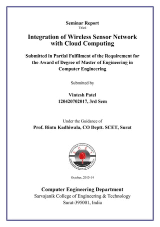 Seminar Report
Titled

Integration of Wireless Sensor Network
with Cloud Computing
Submitted in Partial Fulfilment of the Requirement for
the Award of Degree of Master of Engineering in
Computer Engineering
Submitted by

Vintesh Patel
120420702017, 3rd Sem

Under the Guidance of

Prof. Bintu Kadhiwala, CO Deptt. SCET, Surat

October, 2013-14

Computer Engineering Department
Sarvajanik College of Engineering & Technology
Surat-395001, India

 